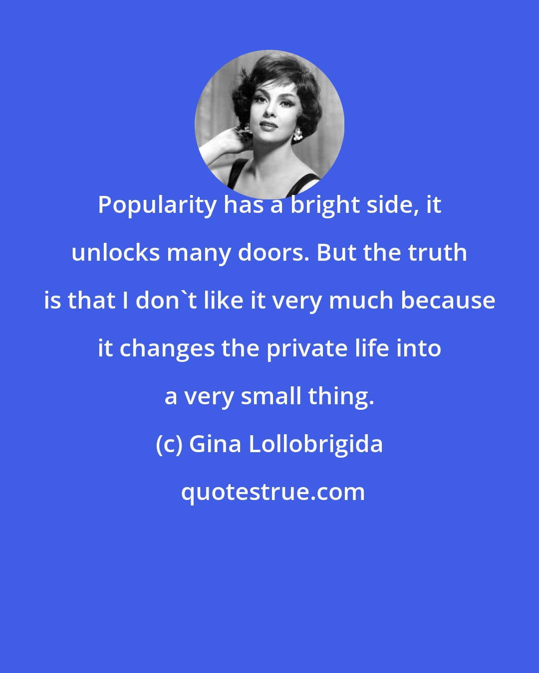 Gina Lollobrigida: Popularity has a bright side, it unlocks many doors. But the truth is that I don't like it very much because it changes the private life into a very small thing.