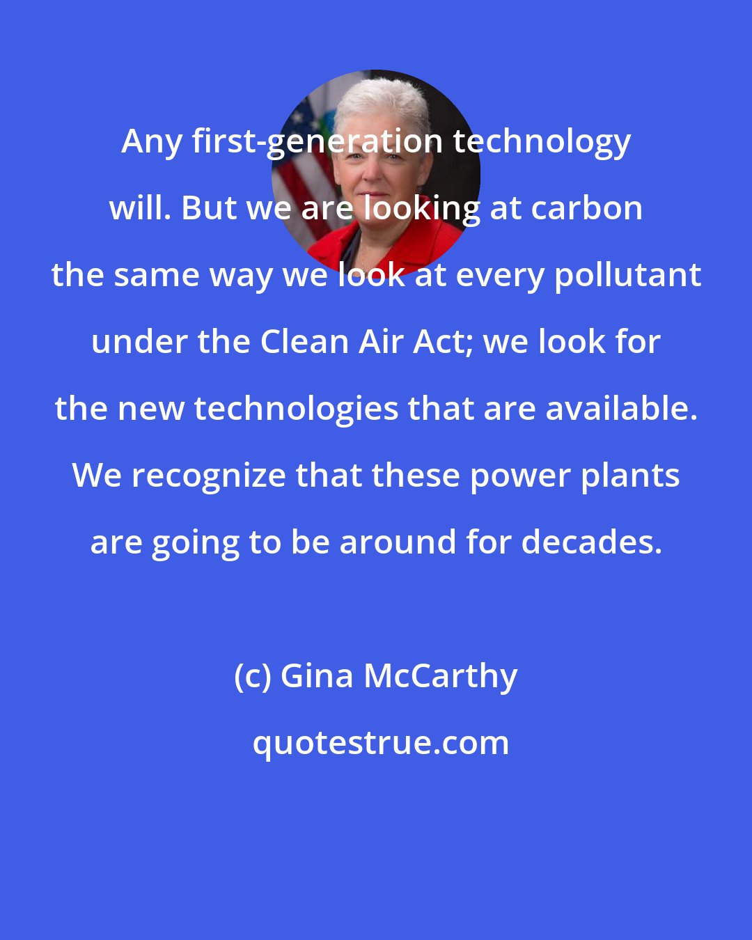 Gina McCarthy: Any first-generation technology will. But we are looking at carbon the same way we look at every pollutant under the Clean Air Act; we look for the new technologies that are available. We recognize that these power plants are going to be around for decades.