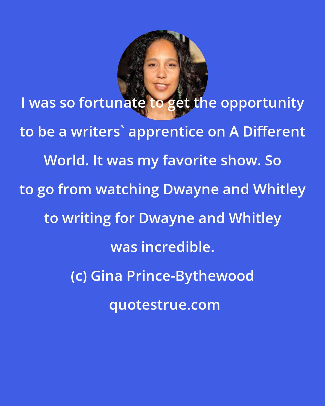 Gina Prince-Bythewood: I was so fortunate to get the opportunity to be a writers' apprentice on A Different World. It was my favorite show. So to go from watching Dwayne and Whitley to writing for Dwayne and Whitley was incredible.