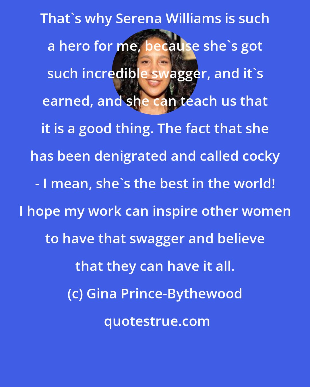 Gina Prince-Bythewood: That's why Serena Williams is such a hero for me, because she's got such incredible swagger, and it's earned, and she can teach us that it is a good thing. The fact that she has been denigrated and called cocky - I mean, she's the best in the world! I hope my work can inspire other women to have that swagger and believe that they can have it all.