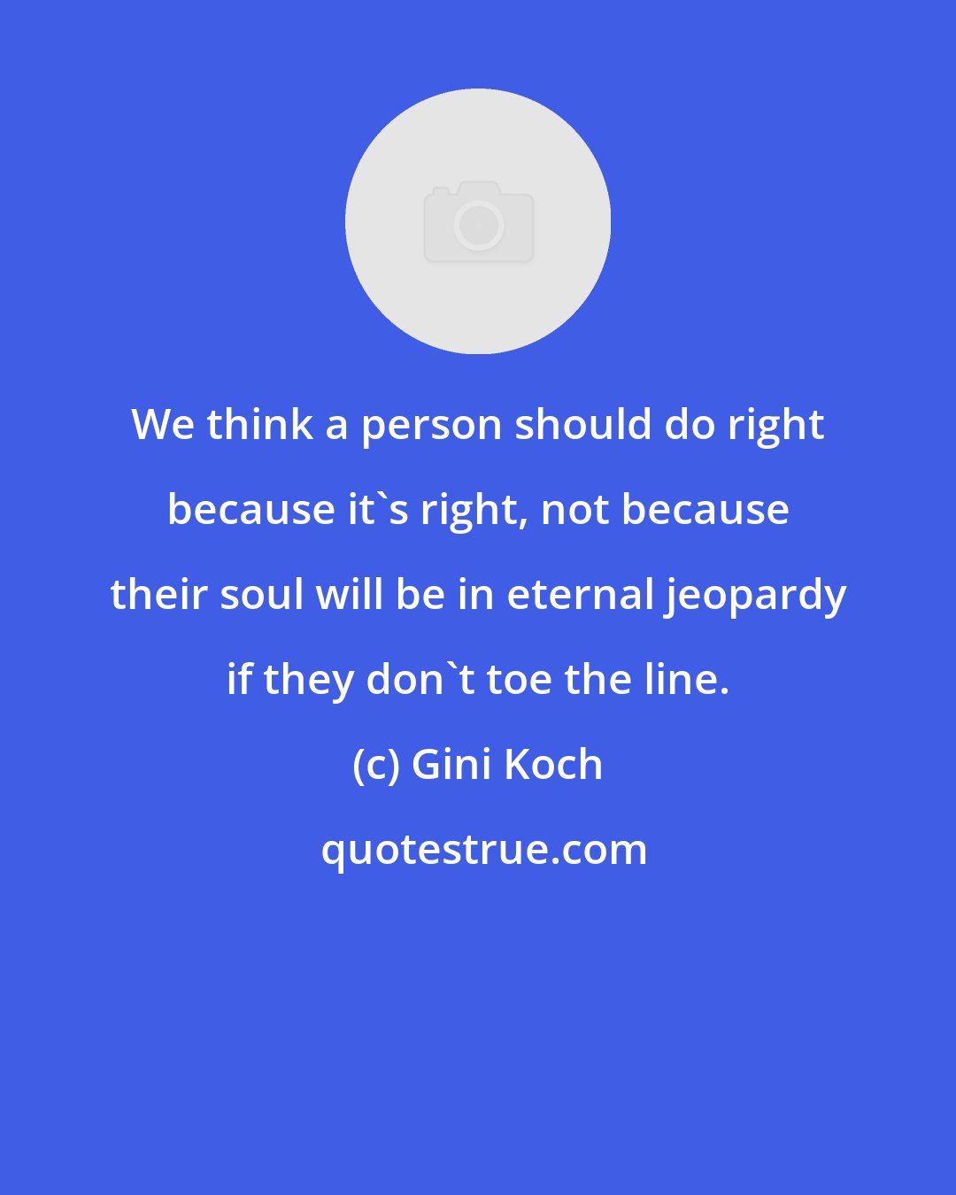 Gini Koch: We think a person should do right because it's right, not because their soul will be in eternal jeopardy if they don't toe the line.