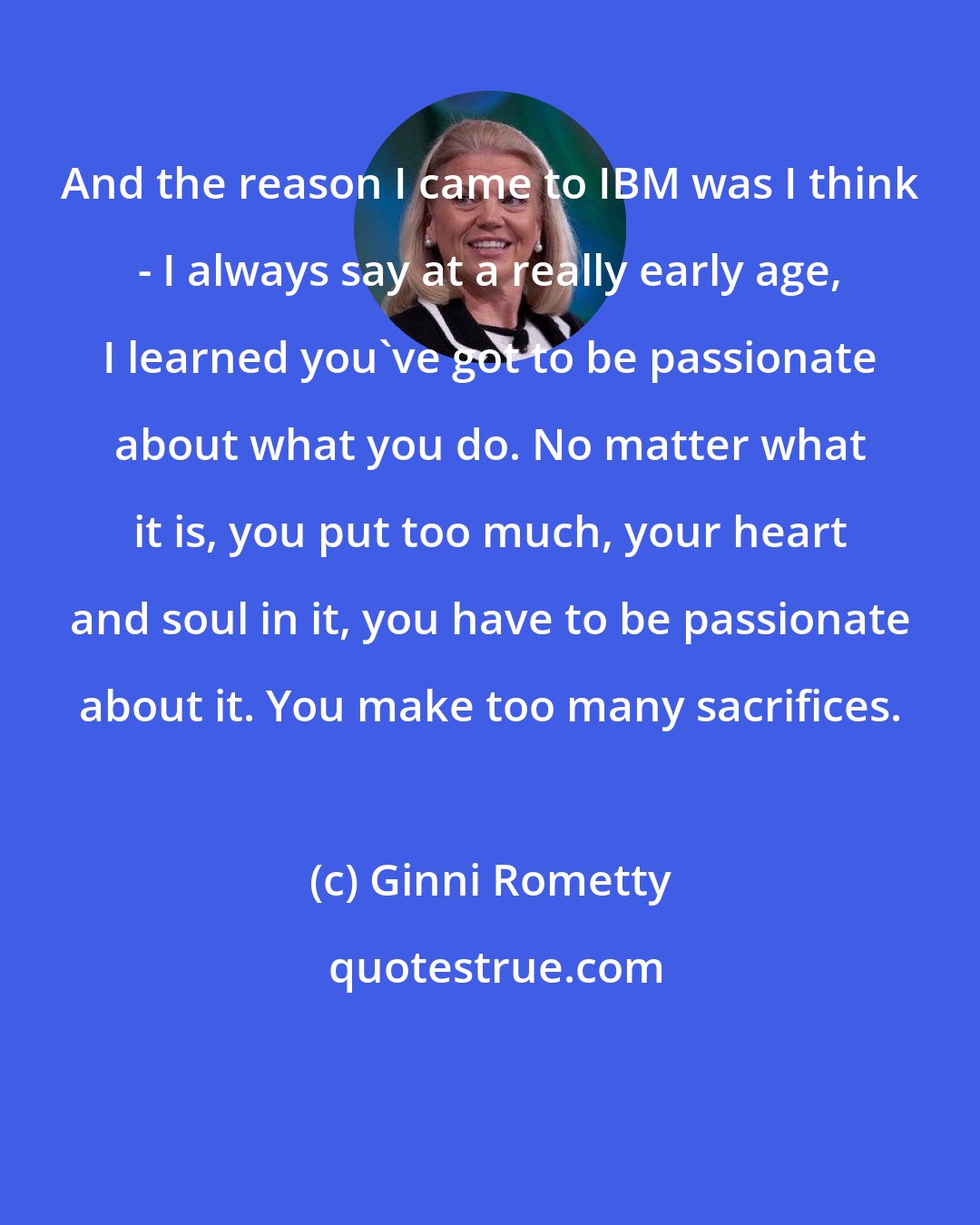 Ginni Rometty: And the reason I came to IBM was I think - I always say at a really early age, I learned you've got to be passionate about what you do. No matter what it is, you put too much, your heart and soul in it, you have to be passionate about it. You make too many sacrifices.