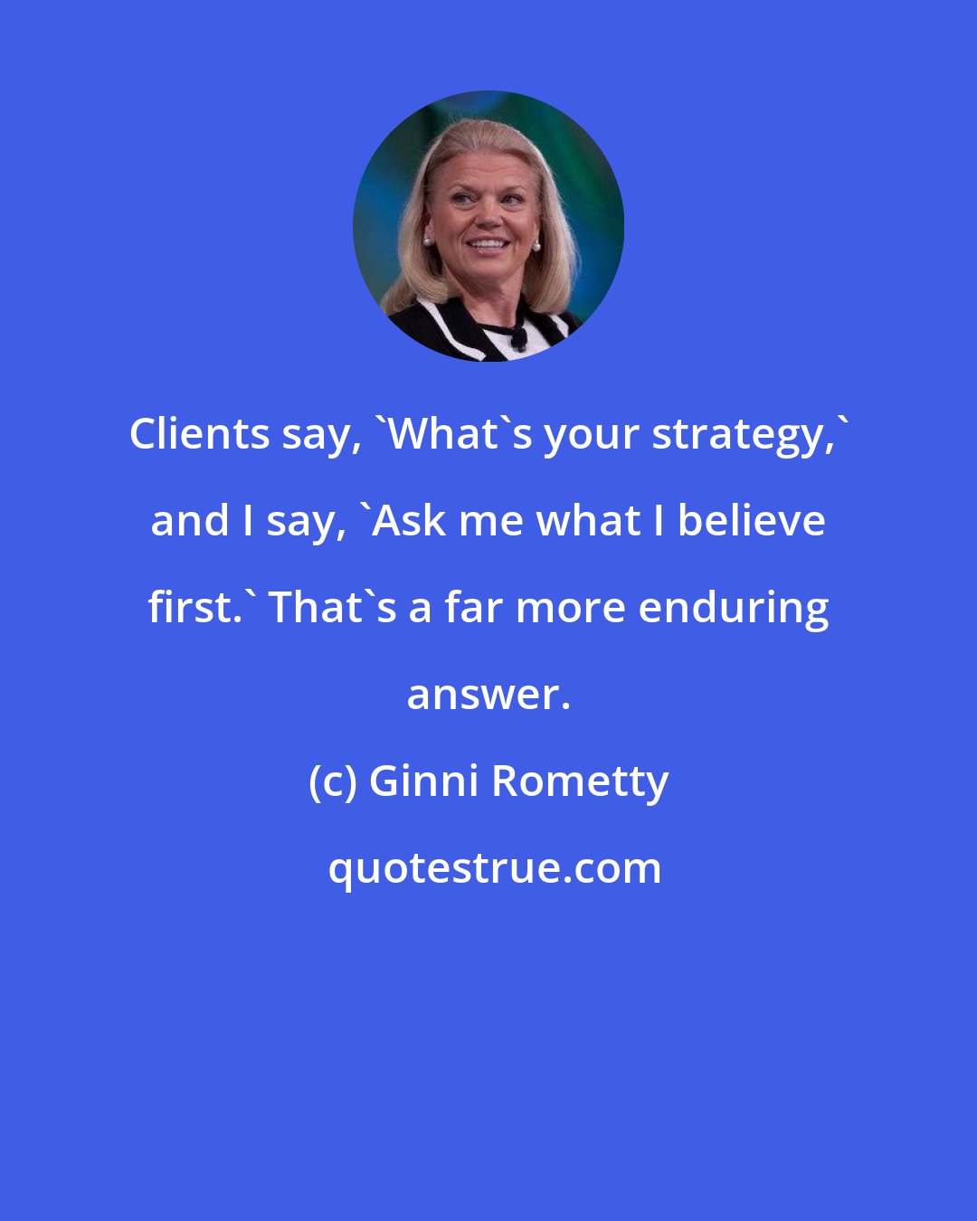 Ginni Rometty: Clients say, 'What's your strategy,' and I say, 'Ask me what I believe first.' That's a far more enduring answer.