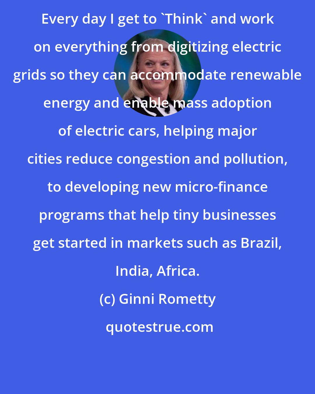 Ginni Rometty: Every day I get to 'Think' and work on everything from digitizing electric grids so they can accommodate renewable energy and enable mass adoption of electric cars, helping major cities reduce congestion and pollution, to developing new micro-finance programs that help tiny businesses get started in markets such as Brazil, India, Africa.