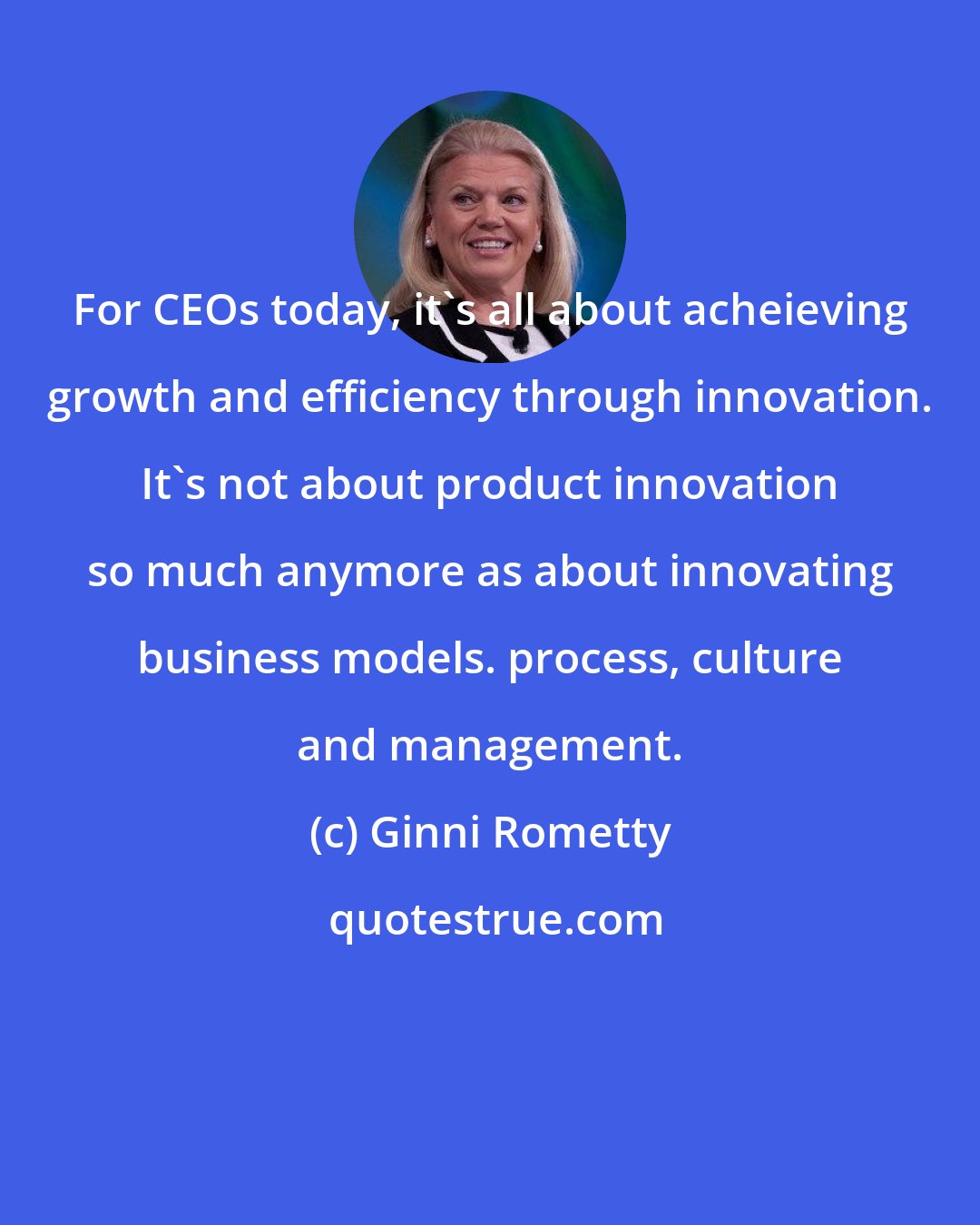 Ginni Rometty: For CEOs today, it's all about acheieving growth and efficiency through innovation. It's not about product innovation so much anymore as about innovating business models. process, culture and management.