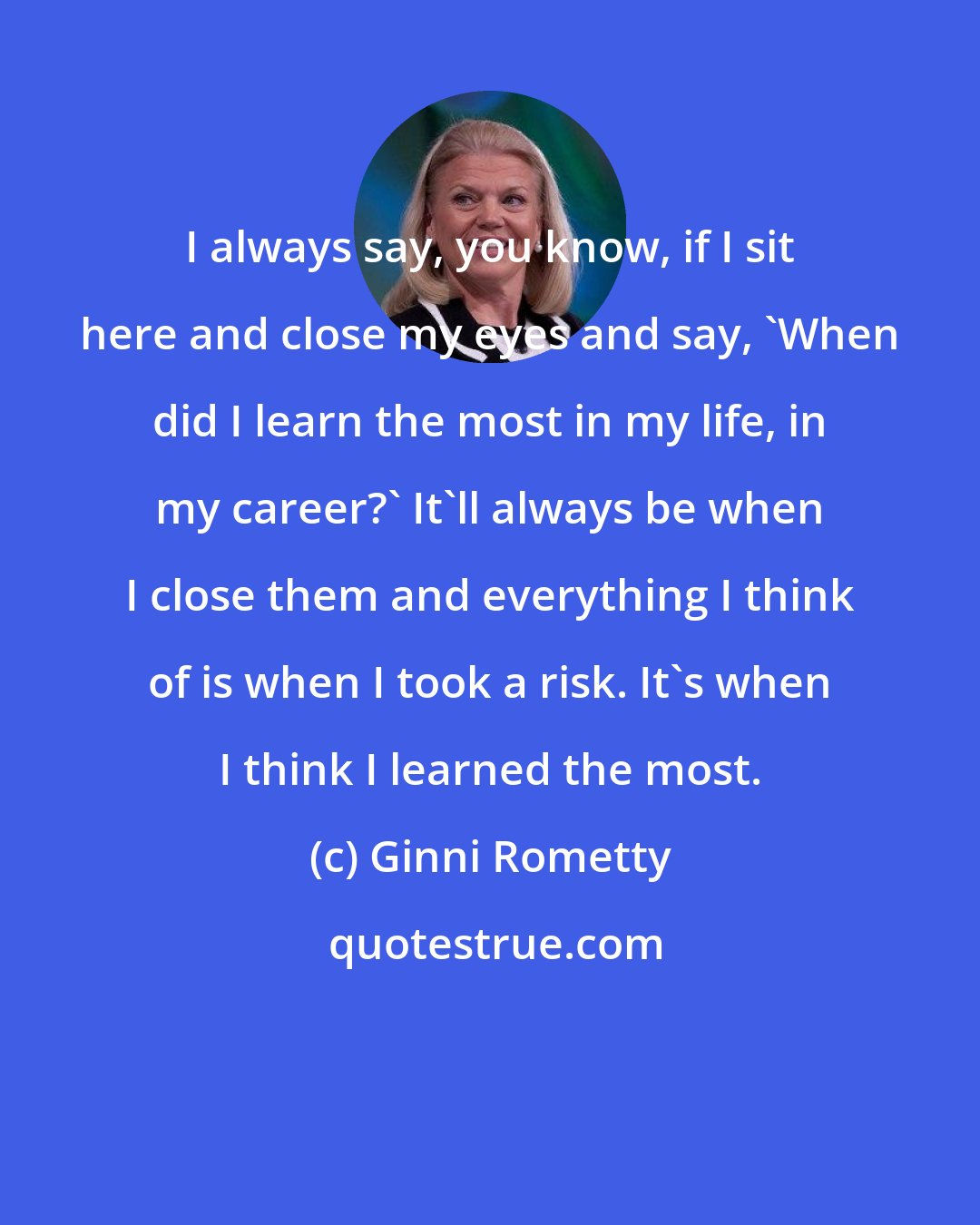 Ginni Rometty: I always say, you know, if I sit here and close my eyes and say, 'When did I learn the most in my life, in my career?' It'll always be when I close them and everything I think of is when I took a risk. It's when I think I learned the most.