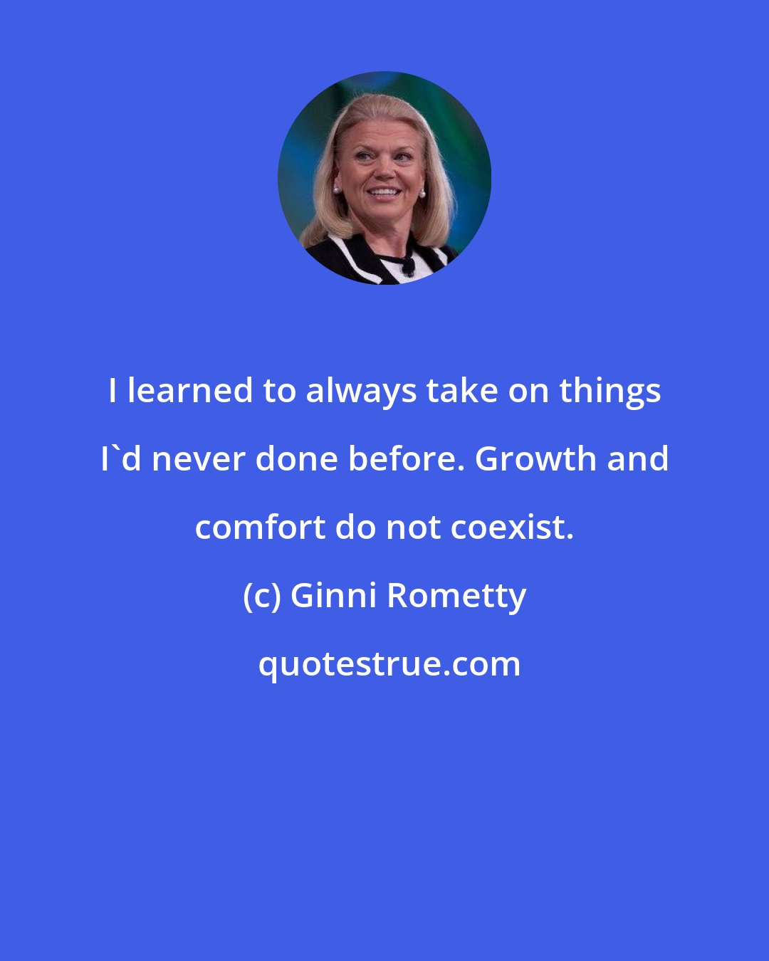 Ginni Rometty: I learned to always take on things I'd never done before. Growth and comfort do not coexist.