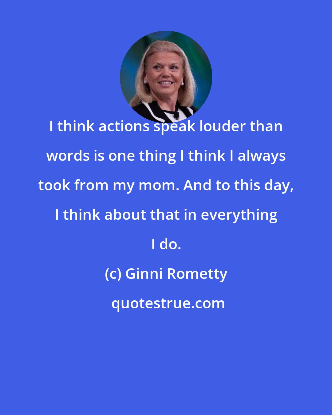 Ginni Rometty: I think actions speak louder than words is one thing I think I always took from my mom. And to this day, I think about that in everything I do.