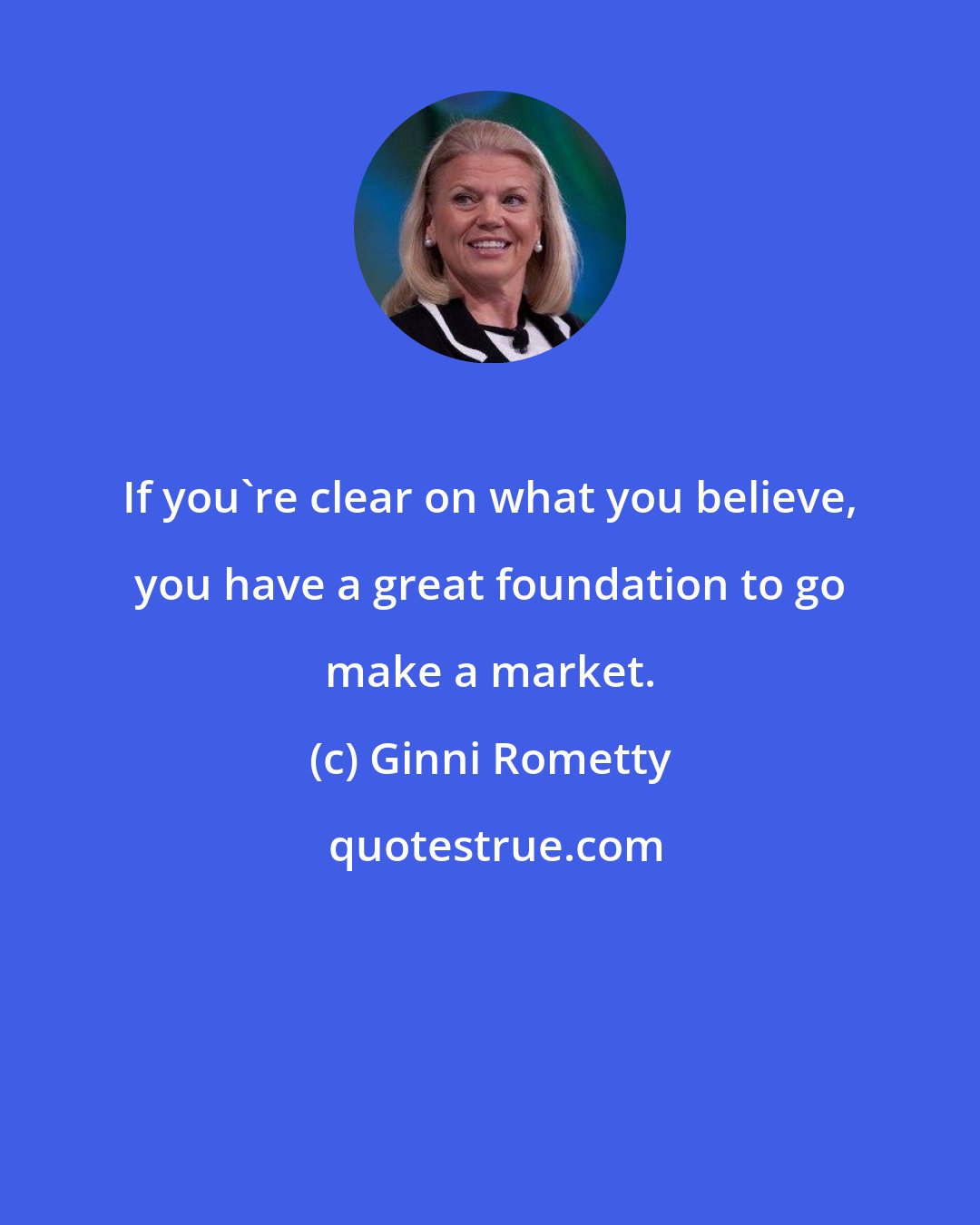 Ginni Rometty: If you're clear on what you believe, you have a great foundation to go make a market.