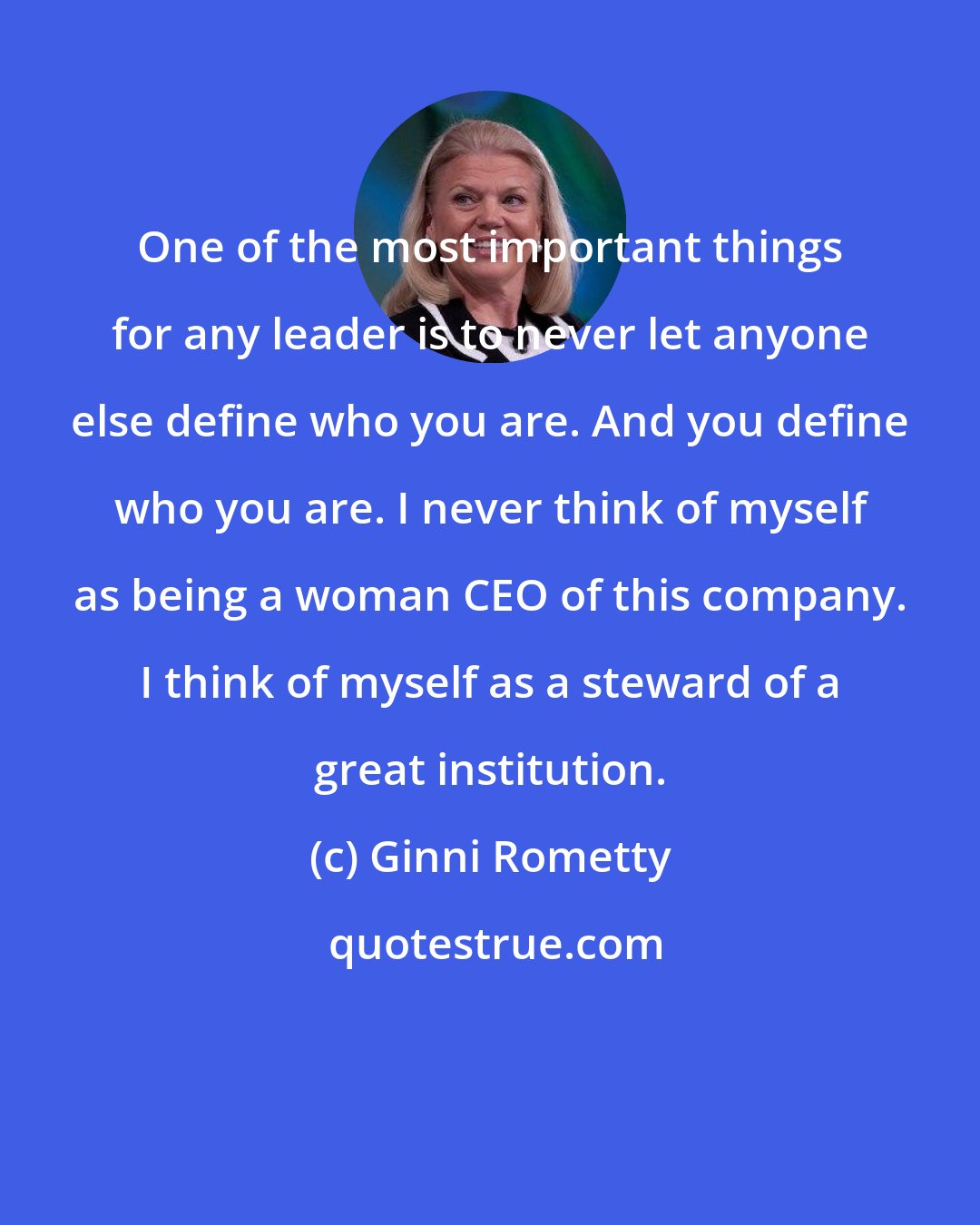 Ginni Rometty: One of the most important things for any leader is to never let anyone else define who you are. And you define who you are. I never think of myself as being a woman CEO of this company. I think of myself as a steward of a great institution.