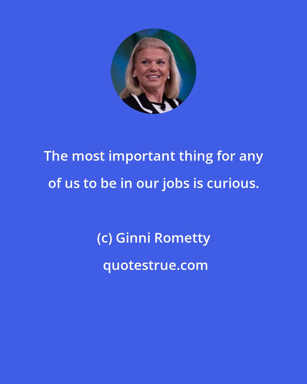 Ginni Rometty: The most important thing for any of us to be in our jobs is curious.