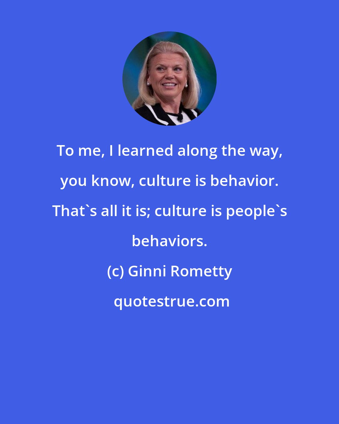 Ginni Rometty: To me, I learned along the way, you know, culture is behavior. That's all it is; culture is people's behaviors.