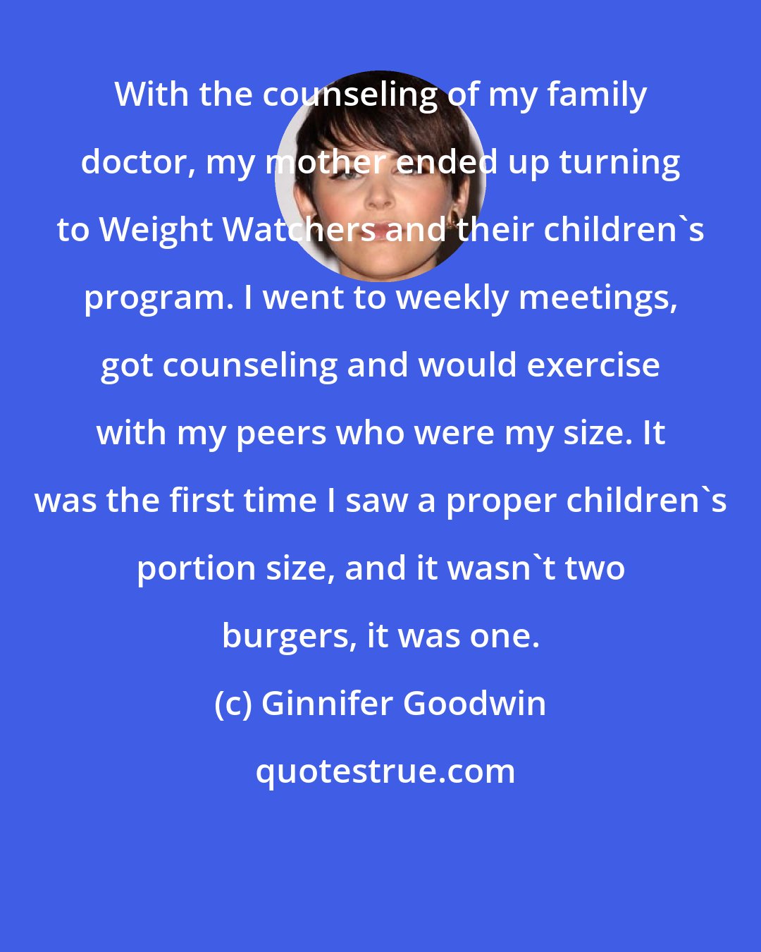 Ginnifer Goodwin: With the counseling of my family doctor, my mother ended up turning to Weight Watchers and their children's program. I went to weekly meetings, got counseling and would exercise with my peers who were my size. It was the first time I saw a proper children's portion size, and it wasn't two burgers, it was one.