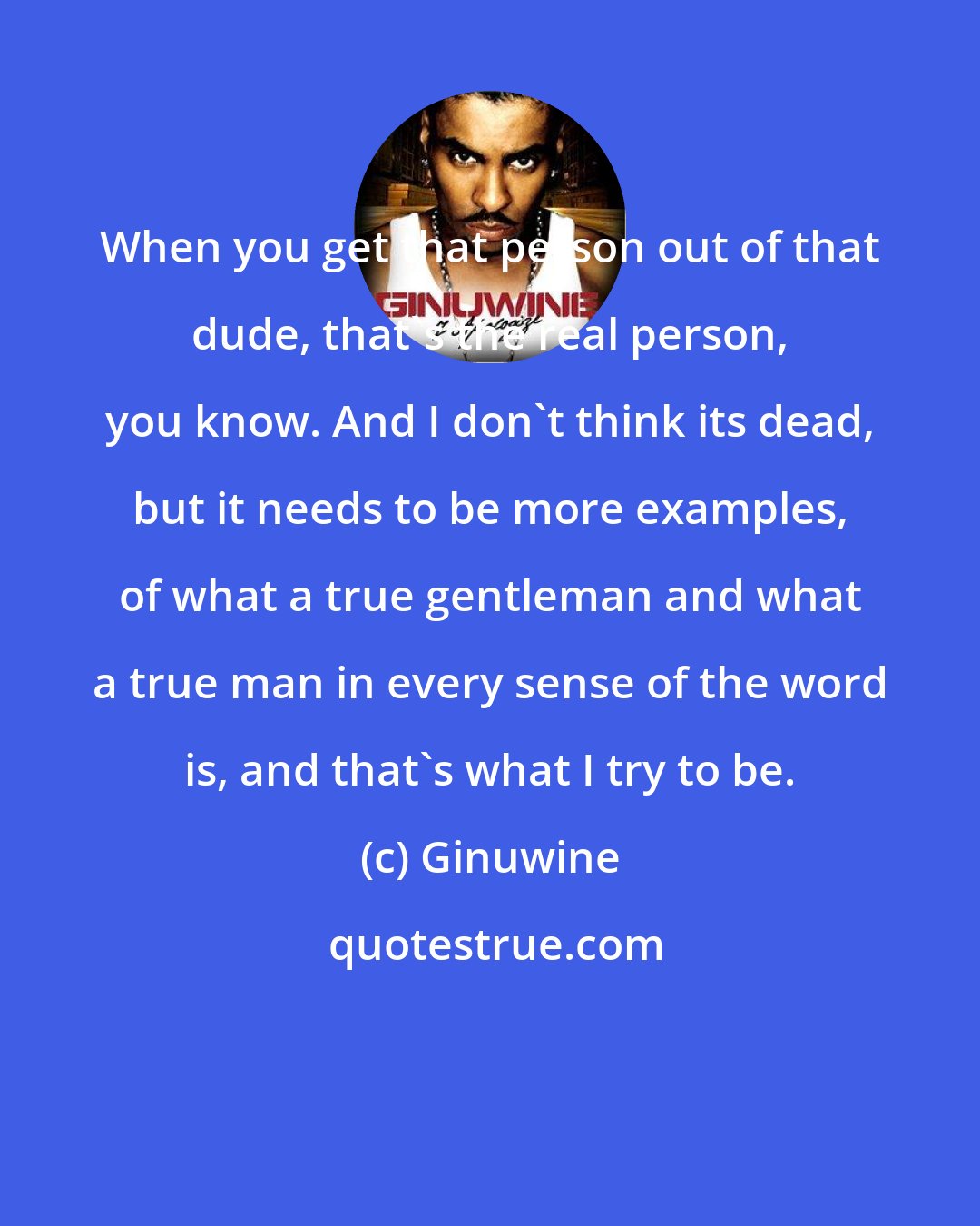 Ginuwine: When you get that person out of that dude, that's the real person, you know. And I don't think its dead, but it needs to be more examples, of what a true gentleman and what a true man in every sense of the word is, and that's what I try to be.