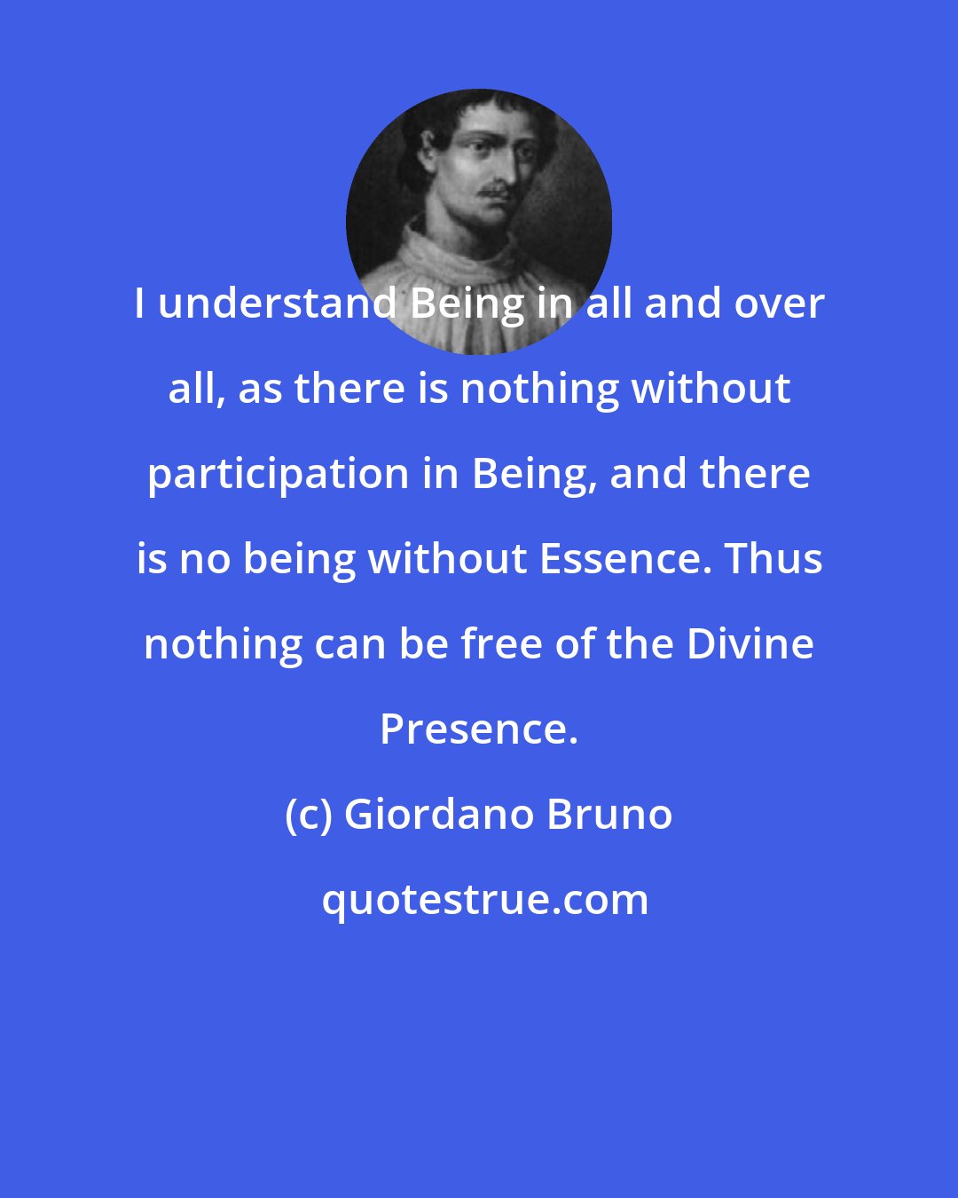 Giordano Bruno: I understand Being in all and over all, as there is nothing without participation in Being, and there is no being without Essence. Thus nothing can be free of the Divine Presence.