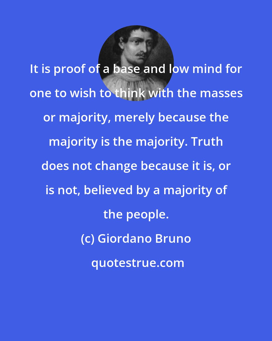 Giordano Bruno: It is proof of a base and low mind for one to wish to think with the masses or majority, merely because the majority is the majority. Truth does not change because it is, or is not, believed by a majority of the people.