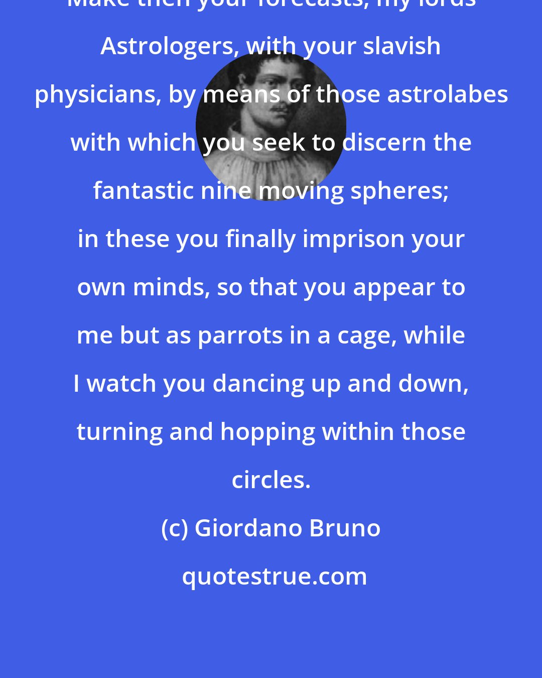 Giordano Bruno: Make then your forecasts, my lords Astrologers, with your slavish physicians, by means of those astrolabes with which you seek to discern the fantastic nine moving spheres; in these you finally imprison your own minds, so that you appear to me but as parrots in a cage, while I watch you dancing up and down, turning and hopping within those circles.