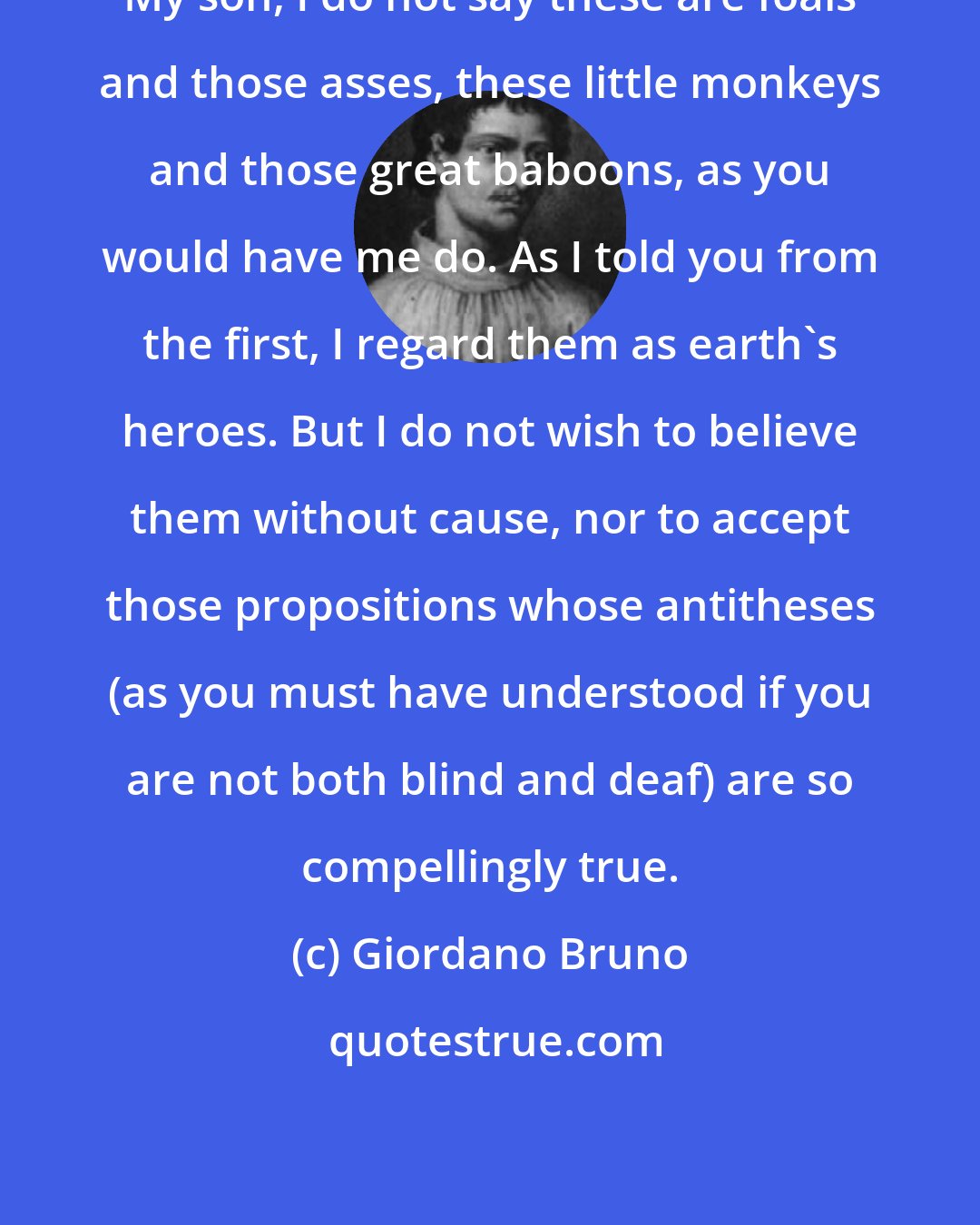 Giordano Bruno: My son, I do not say these are foals and those asses, these little monkeys and those great baboons, as you would have me do. As I told you from the first, I regard them as earth's heroes. But I do not wish to believe them without cause, nor to accept those propositions whose antitheses (as you must have understood if you are not both blind and deaf) are so compellingly true.