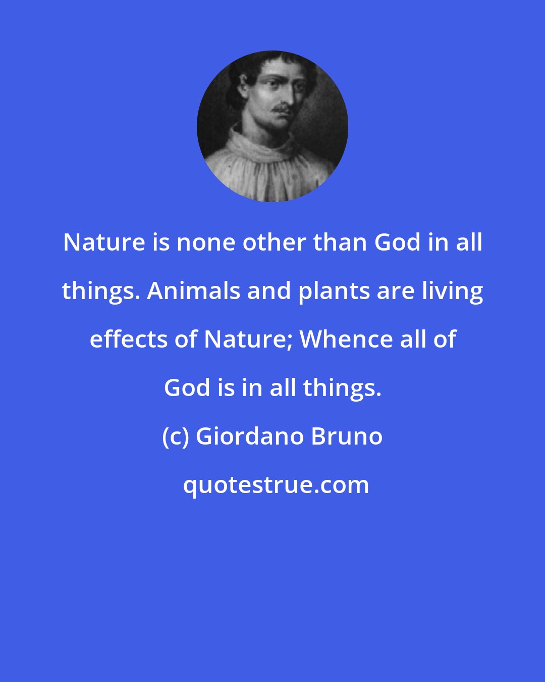 Giordano Bruno: Nature is none other than God in all things. Animals and plants are living effects of Nature; Whence all of God is in all things.