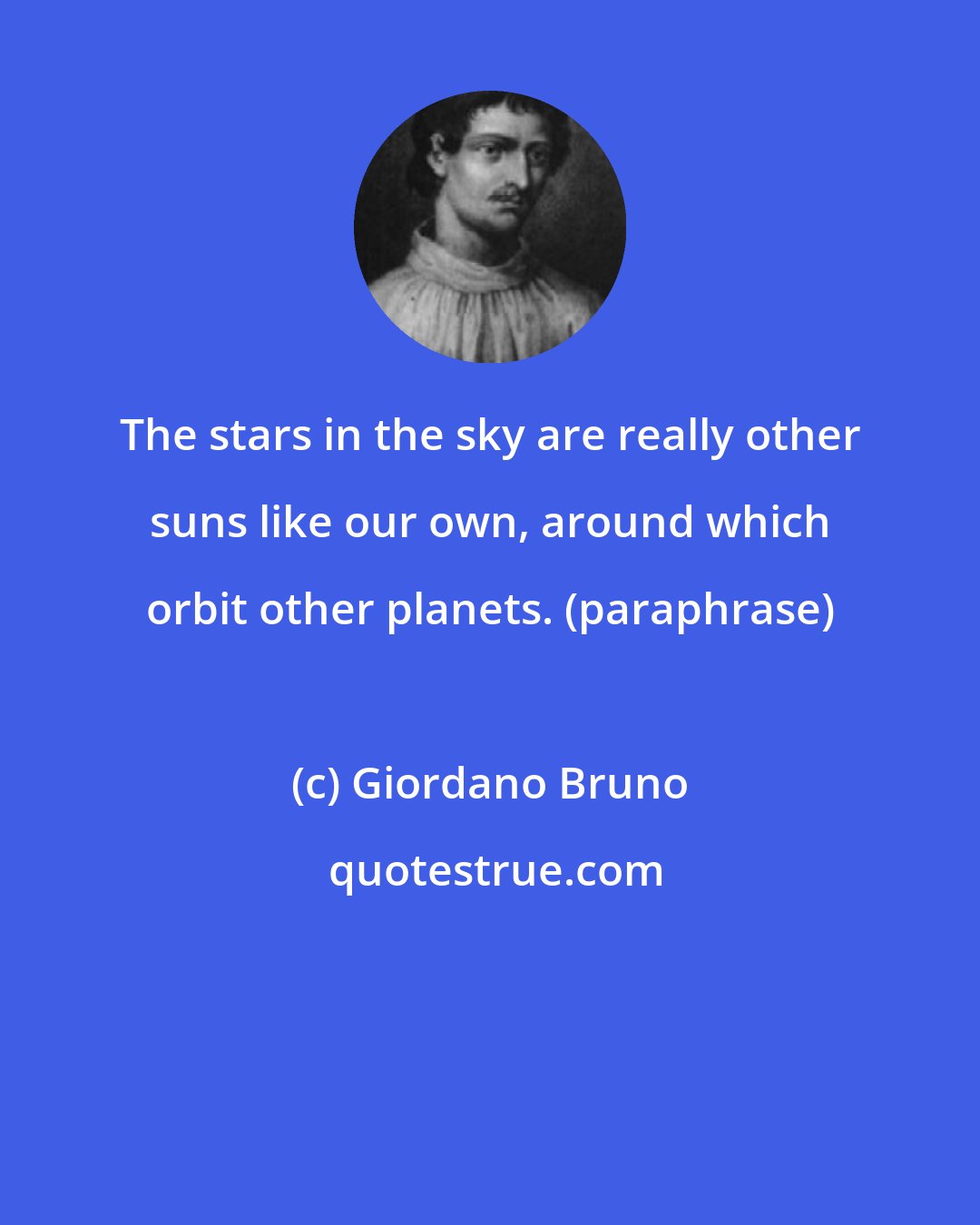 Giordano Bruno: The stars in the sky are really other suns like our own, around which orbit other planets. (paraphrase)