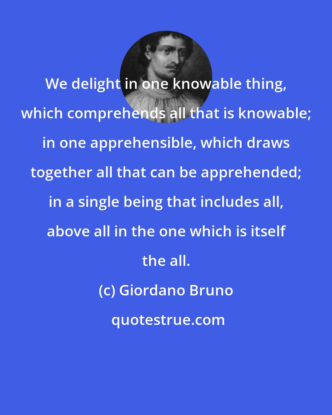 Giordano Bruno: We delight in one knowable thing, which comprehends all that is knowable; in one apprehensible, which draws together all that can be apprehended; in a single being that includes all, above all in the one which is itself the all.