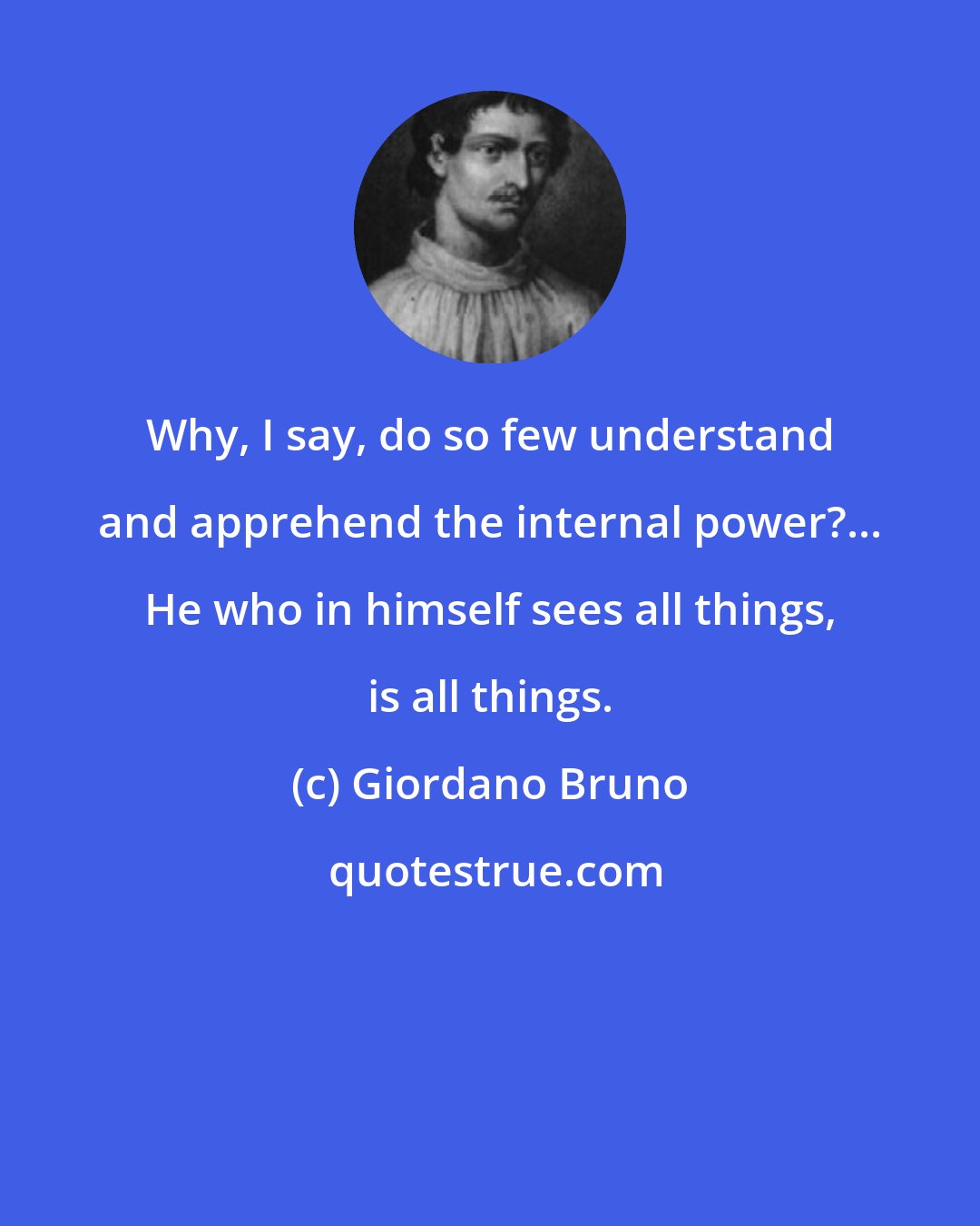 Giordano Bruno: Why, I say, do so few understand and apprehend the internal power?... He who in himself sees all things, is all things.