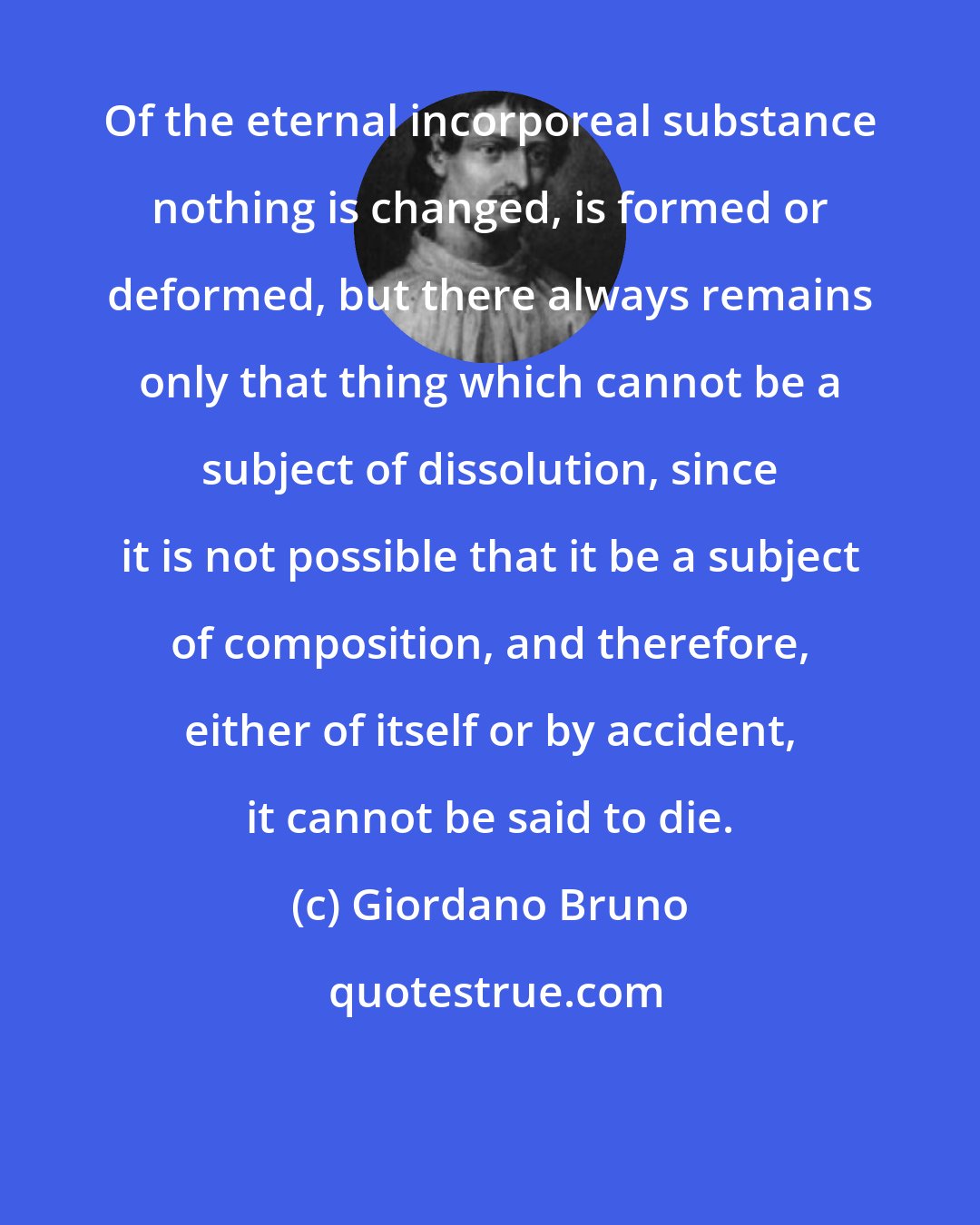 Giordano Bruno: Of the eternal incorporeal substance nothing is changed, is formed or deformed, but there always remains only that thing which cannot be a subject of dissolution, since it is not possible that it be a subject of composition, and therefore, either of itself or by accident, it cannot be said to die.