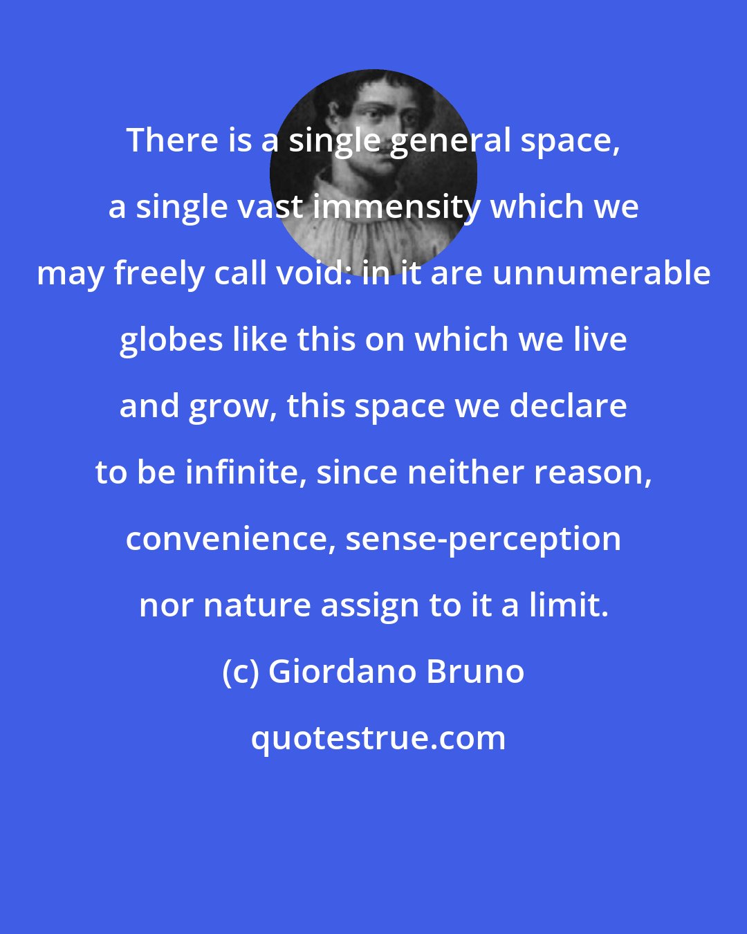 Giordano Bruno: There is a single general space, a single vast immensity which we may freely call void: in it are unnumerable globes like this on which we live and grow, this space we declare to be infinite, since neither reason, convenience, sense-perception nor nature assign to it a limit.