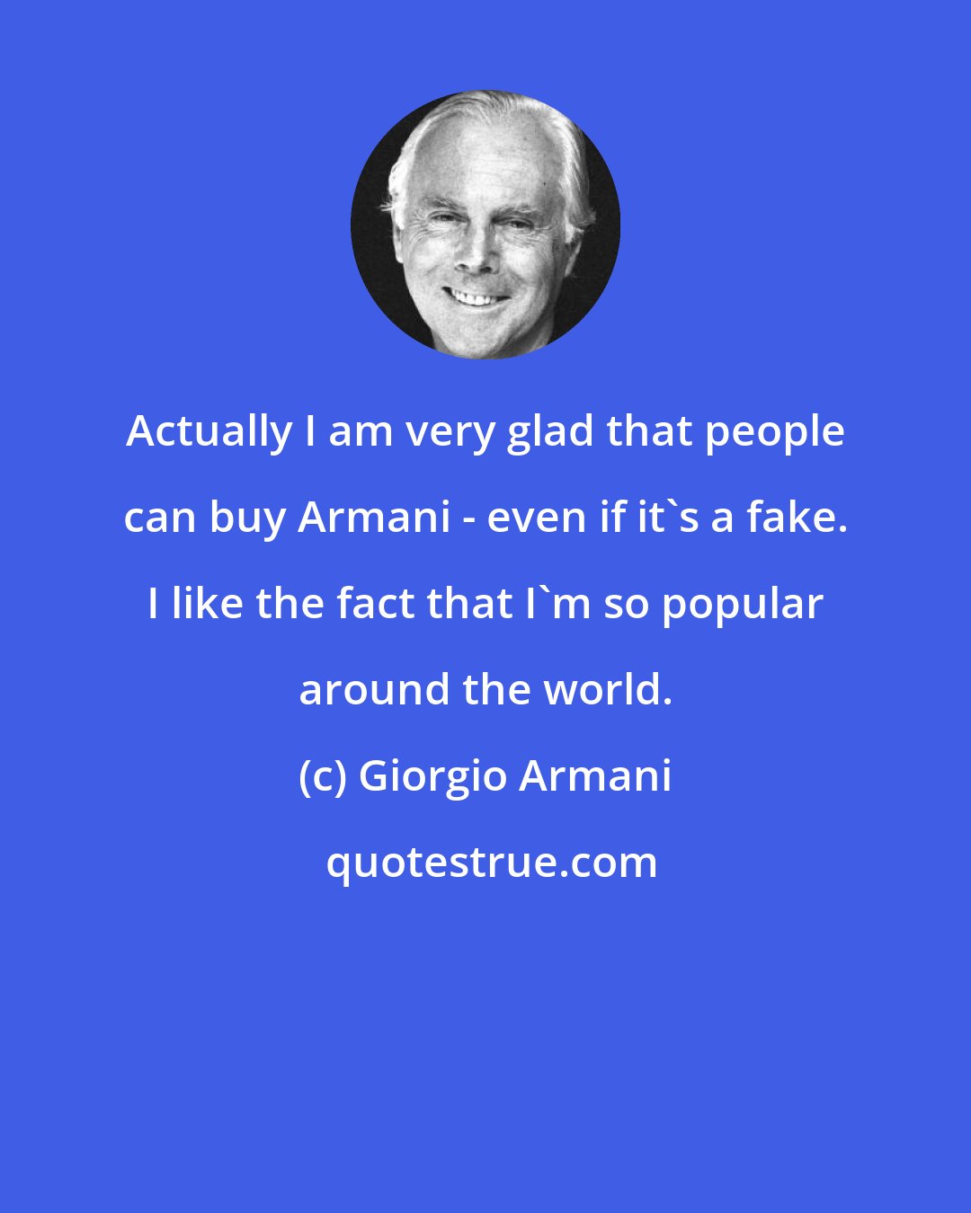 Giorgio Armani: Actually I am very glad that people can buy Armani - even if it's a fake. I like the fact that I'm so popular around the world.