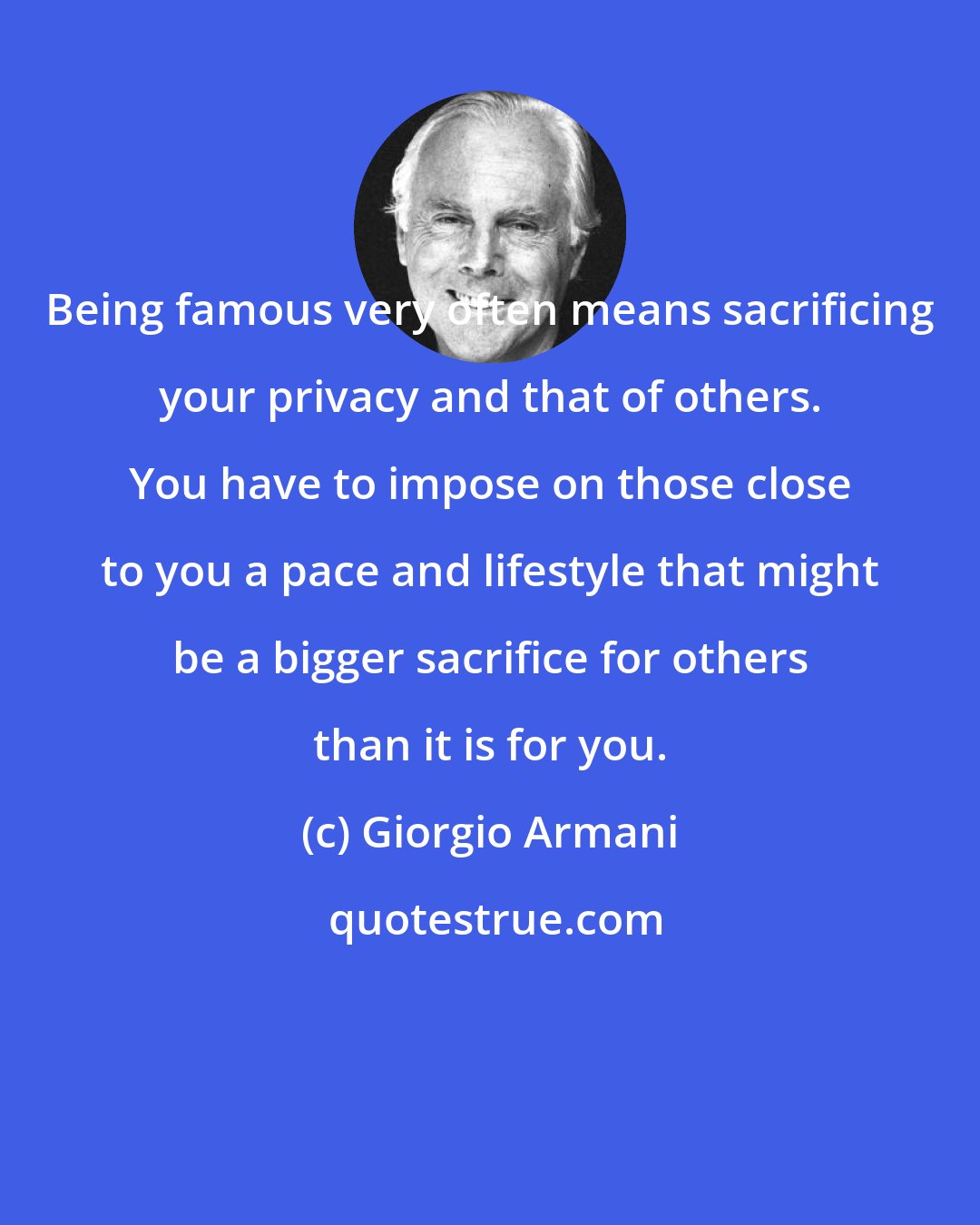 Giorgio Armani: Being famous very often means sacrificing your privacy and that of others. You have to impose on those close to you a pace and lifestyle that might be a bigger sacrifice for others than it is for you.