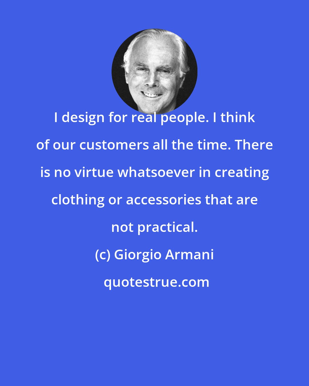 Giorgio Armani: I design for real people. I think of our customers all the time. There is no virtue whatsoever in creating clothing or accessories that are not practical.