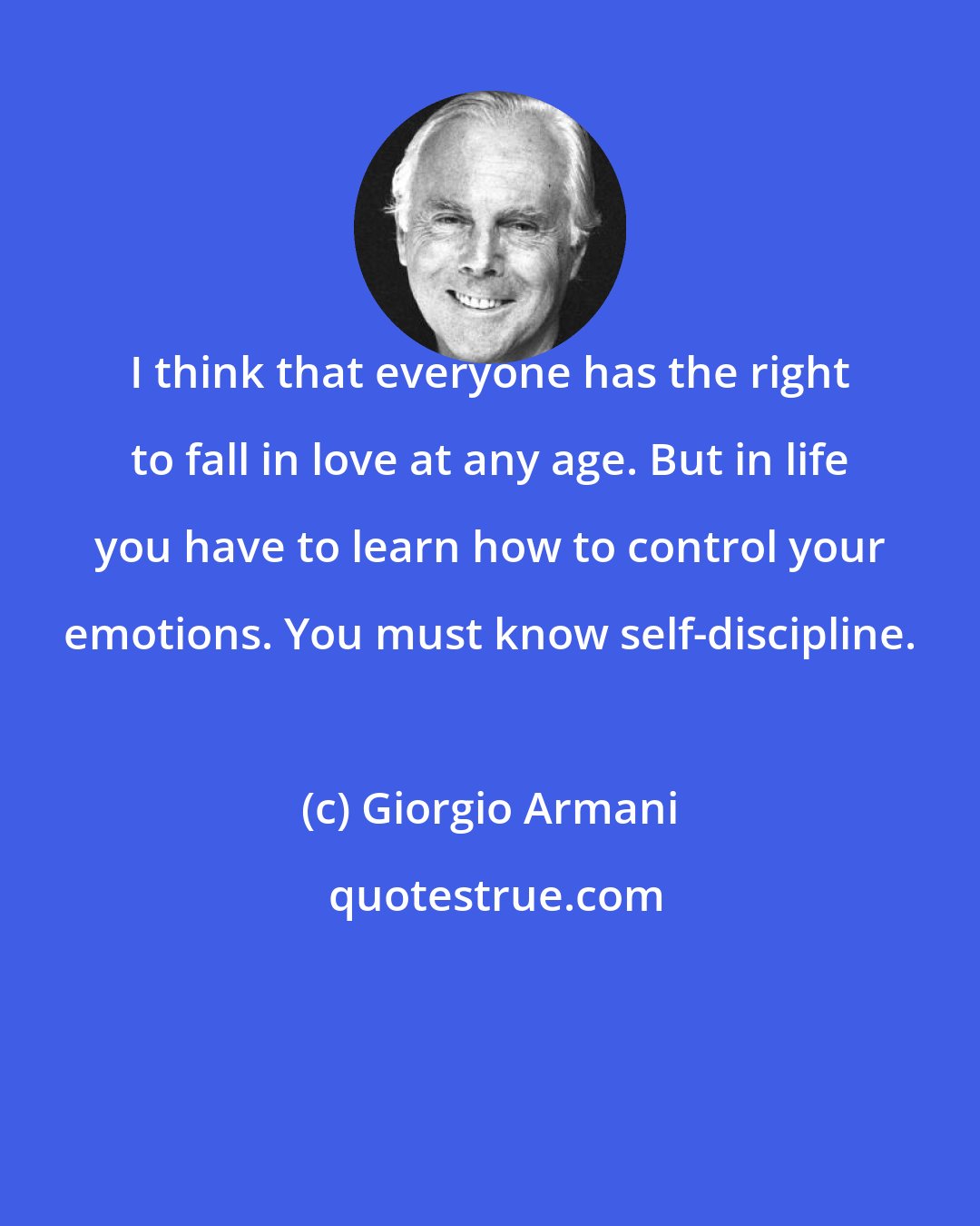 Giorgio Armani: I think that everyone has the right to fall in love at any age. But in life you have to learn how to control your emotions. You must know self-discipline.