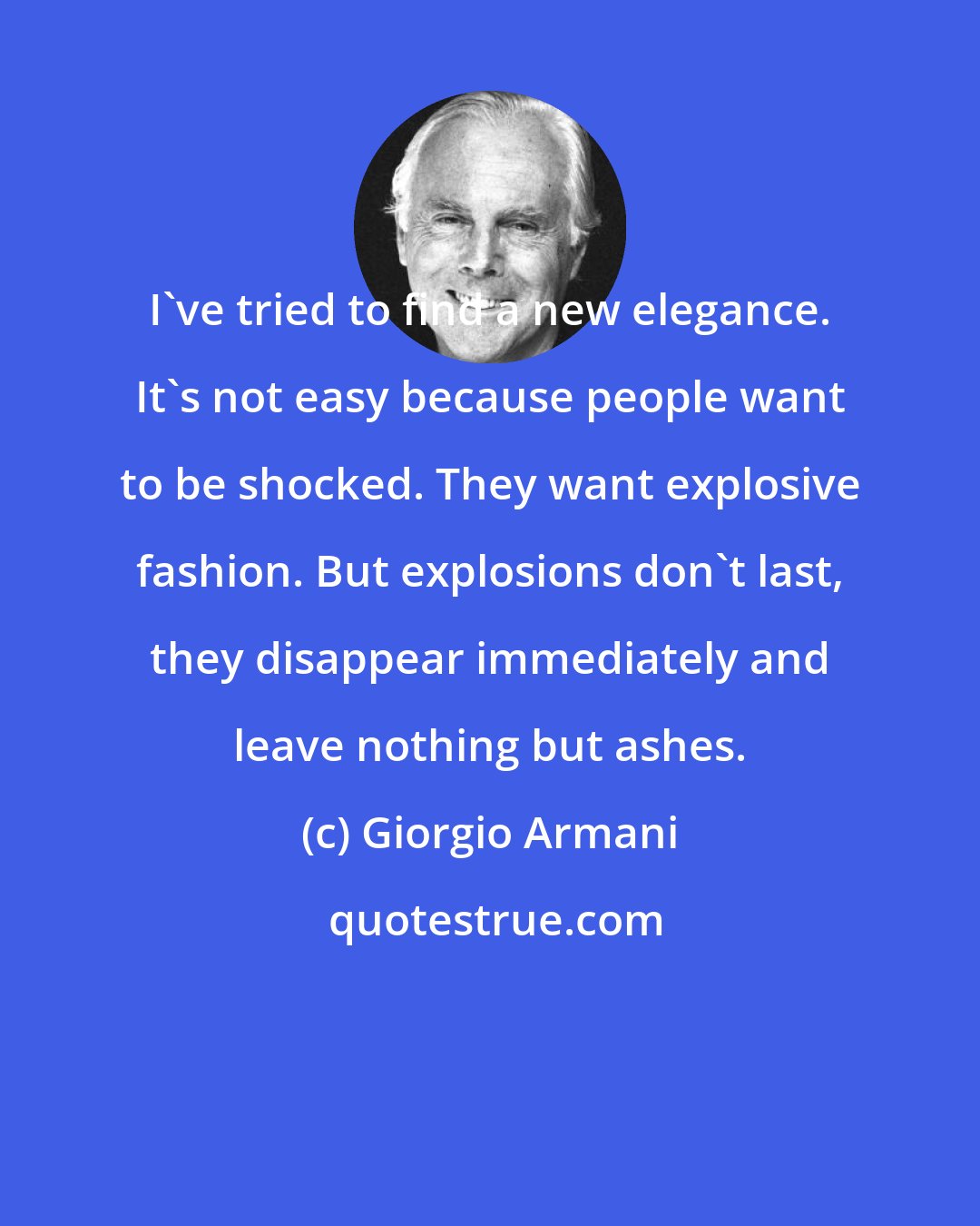 Giorgio Armani: I've tried to find a new elegance. It's not easy because people want to be shocked. They want explosive fashion. But explosions don't last, they disappear immediately and leave nothing but ashes.