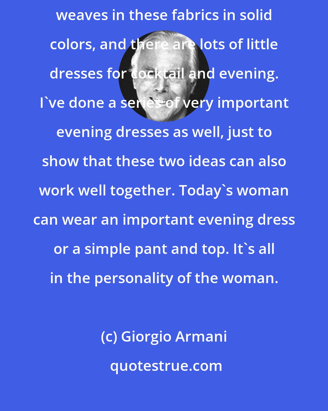 Giorgio Armani: I've used a lot of jersey, but I've also done a lot of complex pattern weaves in these fabrics in solid colors, and there are lots of little dresses for cocktail and evening. I've done a series of very important evening dresses as well, just to show that these two ideas can also work well together. Today's woman can wear an important evening dress or a simple pant and top. It's all in the personality of the woman.