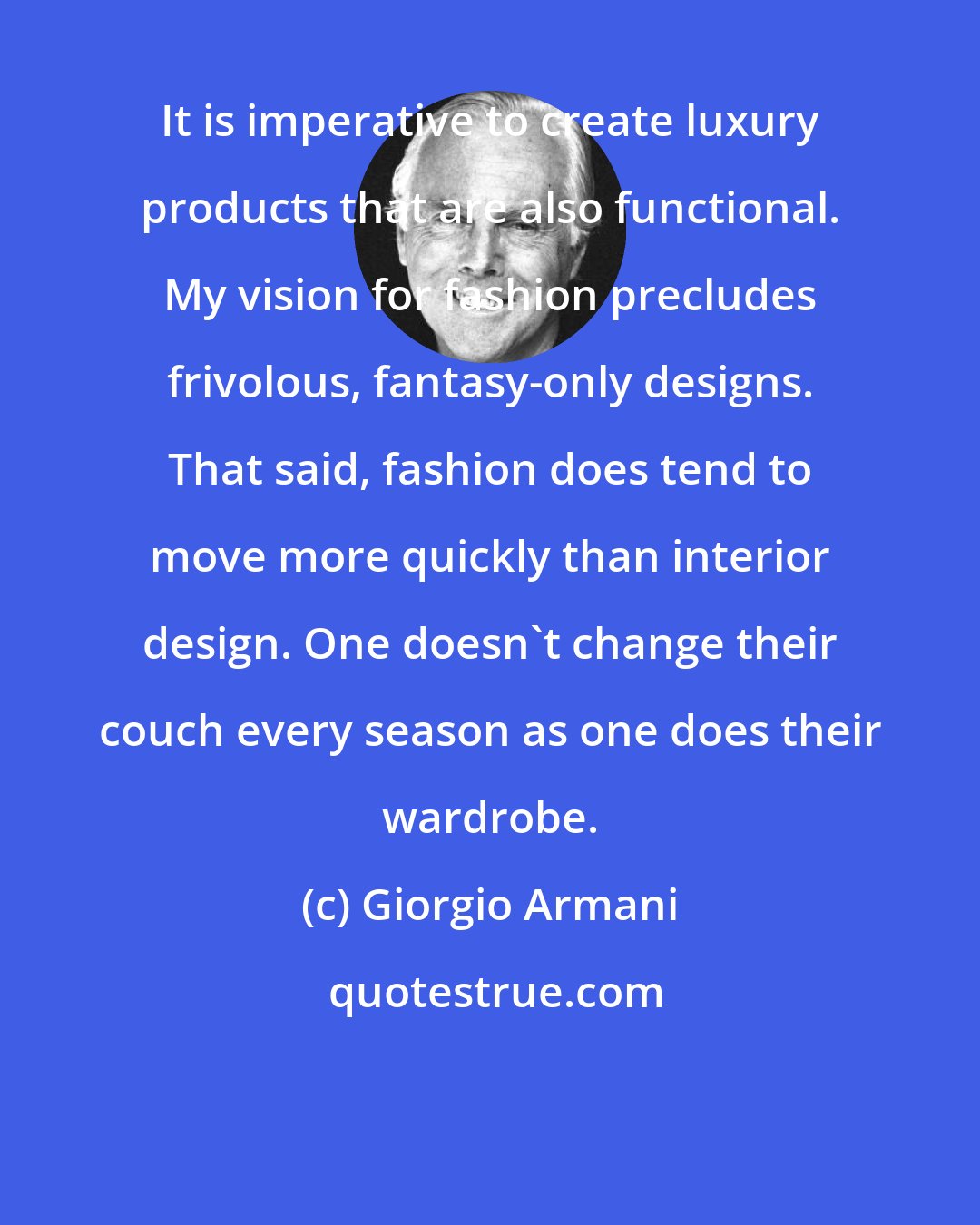 Giorgio Armani: It is imperative to create luxury products that are also functional. My vision for fashion precludes frivolous, fantasy-only designs. That said, fashion does tend to move more quickly than interior design. One doesn't change their couch every season as one does their wardrobe.