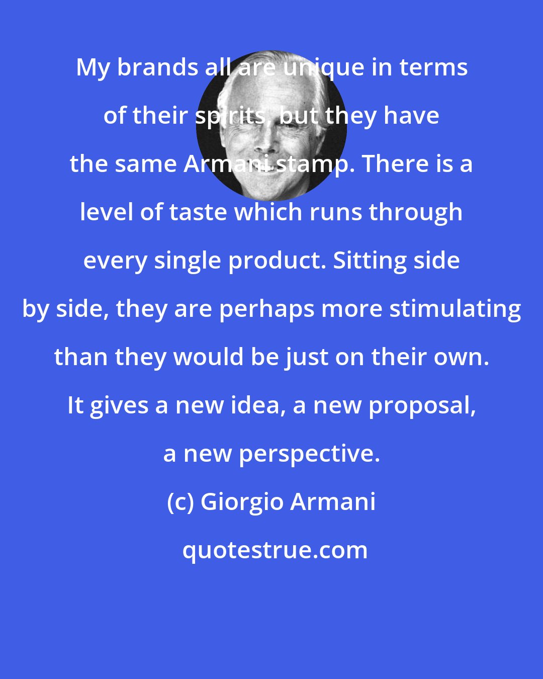 Giorgio Armani: My brands all are unique in terms of their spirits, but they have the same Armani stamp. There is a level of taste which runs through every single product. Sitting side by side, they are perhaps more stimulating than they would be just on their own. It gives a new idea, a new proposal, a new perspective.