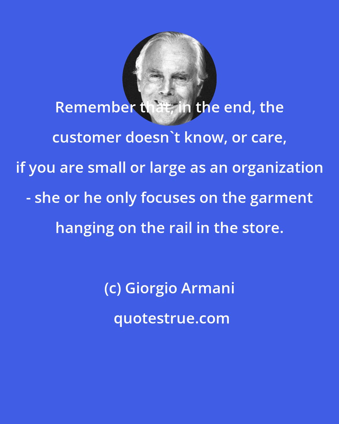 Giorgio Armani: Remember that, in the end, the customer doesn't know, or care, if you are small or large as an organization - she or he only focuses on the garment hanging on the rail in the store.