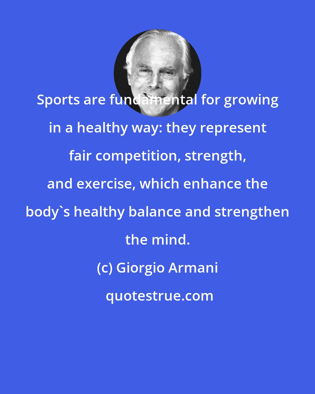 Giorgio Armani: Sports are fundamental for growing in a healthy way: they represent fair competition, strength, and exercise, which enhance the body's healthy balance and strengthen the mind.