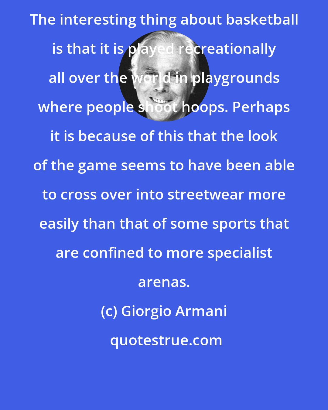 Giorgio Armani: The interesting thing about basketball is that it is played recreationally all over the world in playgrounds where people shoot hoops. Perhaps it is because of this that the look of the game seems to have been able to cross over into streetwear more easily than that of some sports that are confined to more specialist arenas.