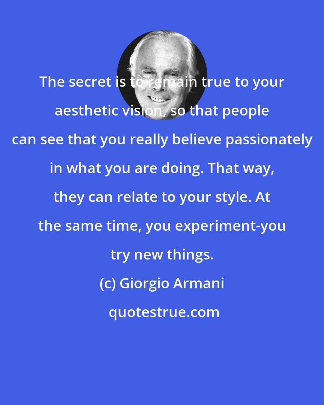 Giorgio Armani: The secret is to remain true to your aesthetic vision, so that people can see that you really believe passionately in what you are doing. That way, they can relate to your style. At the same time, you experiment-you try new things.