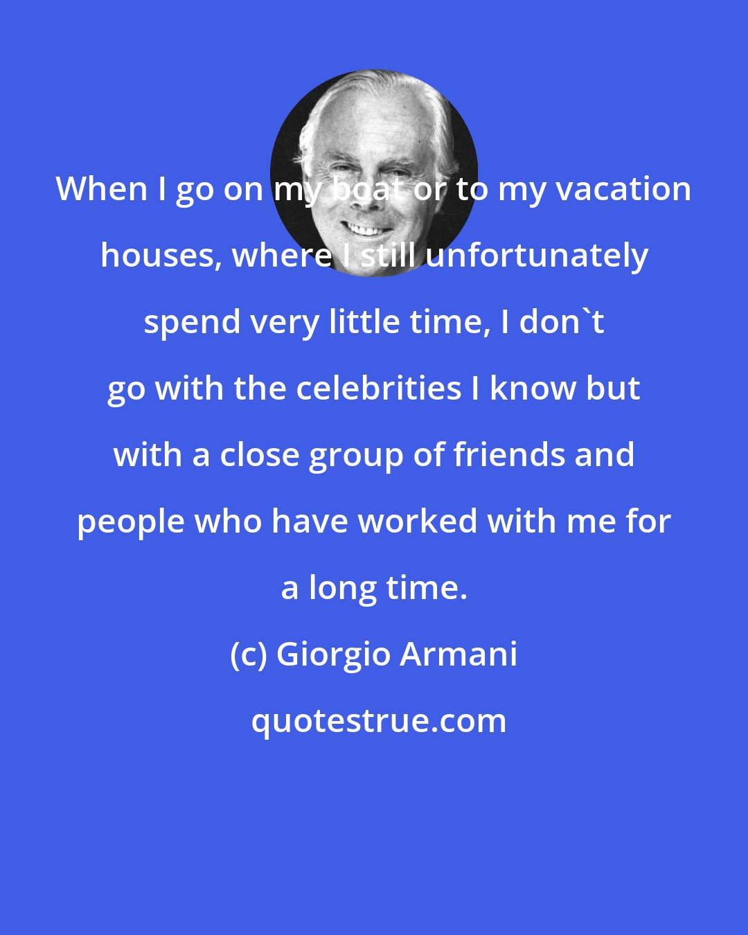 Giorgio Armani: When I go on my boat or to my vacation houses, where I still unfortunately spend very little time, I don't go with the celebrities I know but with a close group of friends and people who have worked with me for a long time.