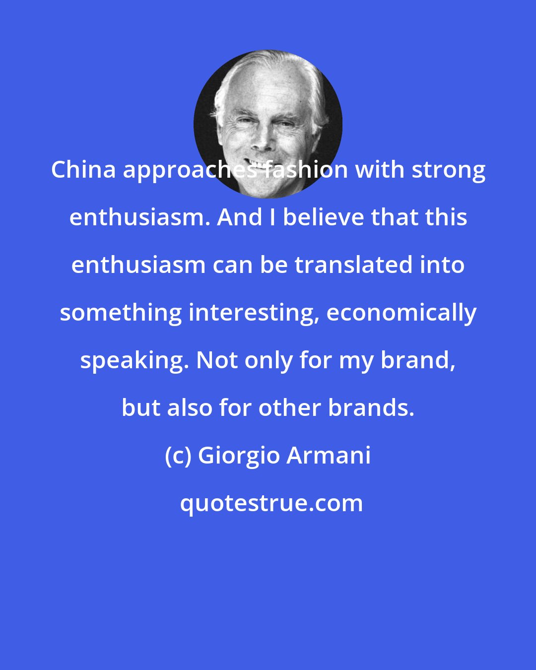 Giorgio Armani: China approaches fashion with strong enthusiasm. And I believe that this enthusiasm can be translated into something interesting, economically speaking. Not only for my brand, but also for other brands.