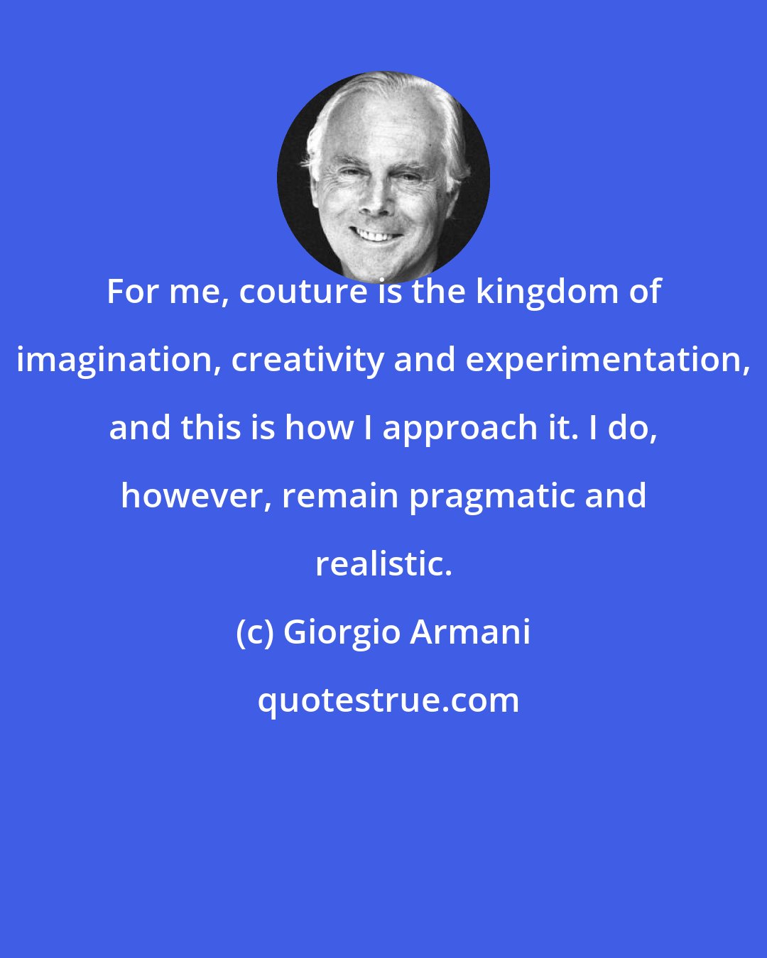 Giorgio Armani: For me, couture is the kingdom of imagination, creativity and experimentation, and this is how I approach it. I do, however, remain pragmatic and realistic.