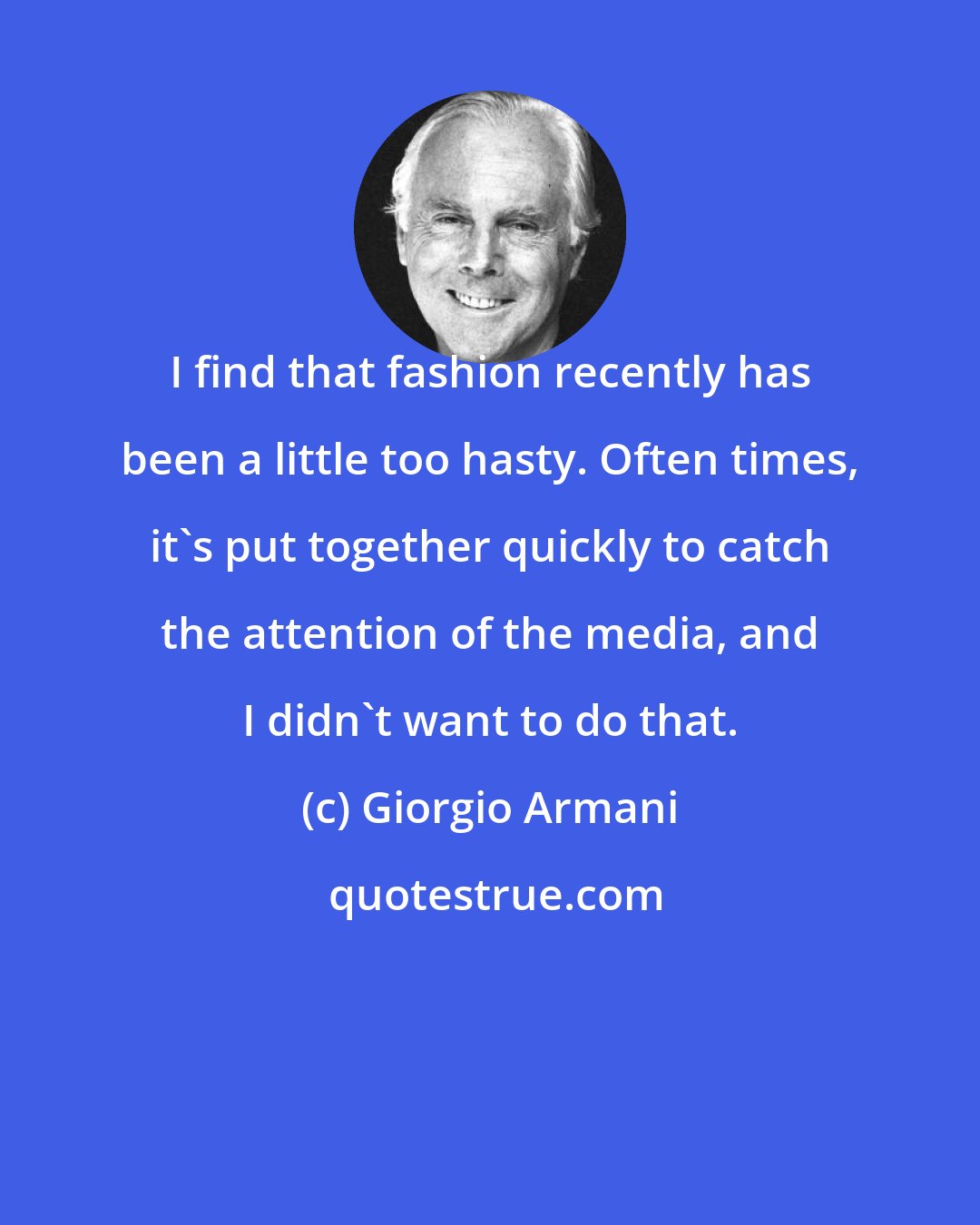 Giorgio Armani: I find that fashion recently has been a little too hasty. Often times, it's put together quickly to catch the attention of the media, and I didn't want to do that.