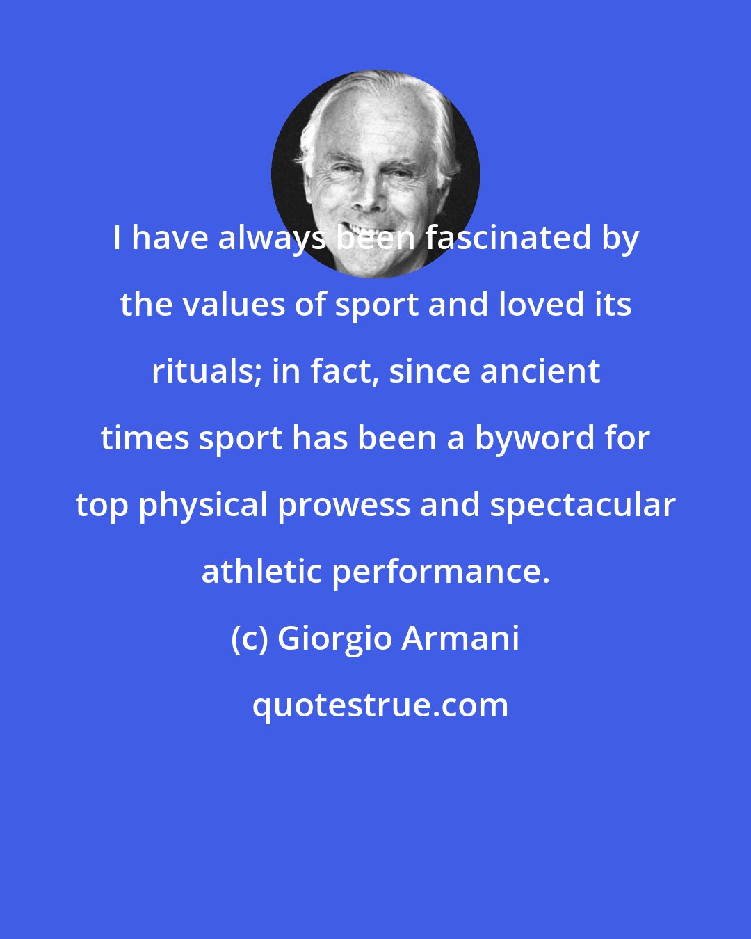 Giorgio Armani: I have always been fascinated by the values of sport and loved its rituals; in fact, since ancient times sport has been a byword for top physical prowess and spectacular athletic performance.