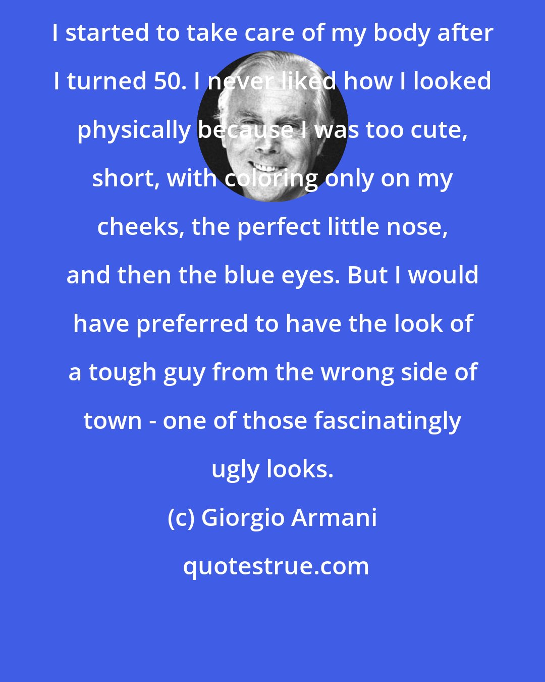 Giorgio Armani: I started to take care of my body after I turned 50. I never liked how I looked physically because I was too cute, short, with coloring only on my cheeks, the perfect little nose, and then the blue eyes. But I would have preferred to have the look of a tough guy from the wrong side of town - one of those fascinatingly ugly looks.