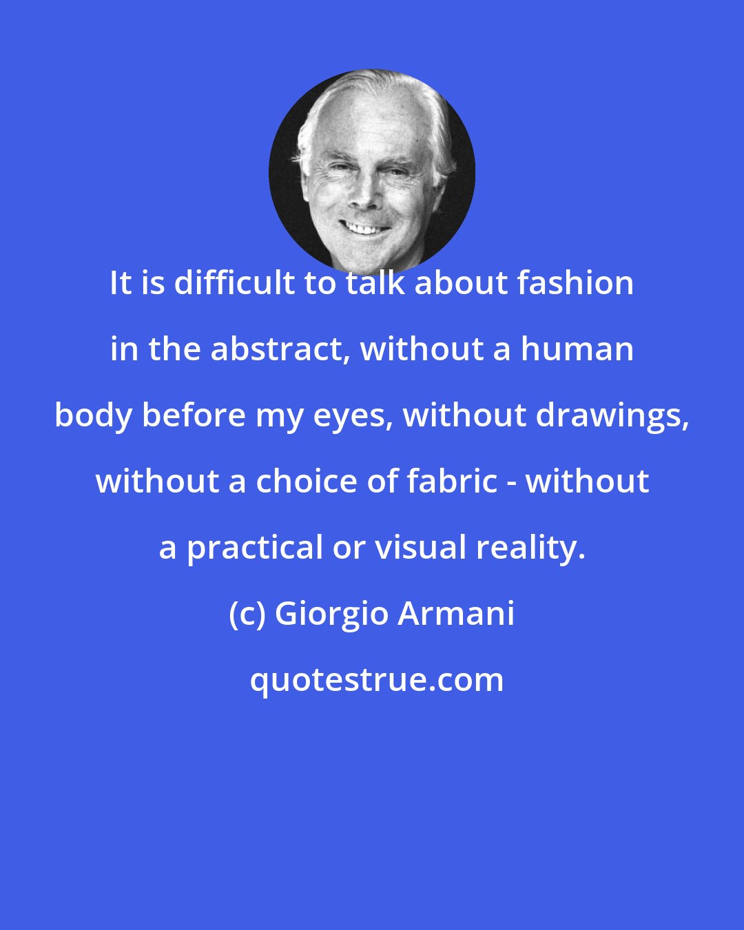 Giorgio Armani: It is difficult to talk about fashion in the abstract, without a human body before my eyes, without drawings, without a choice of fabric - without a practical or visual reality.