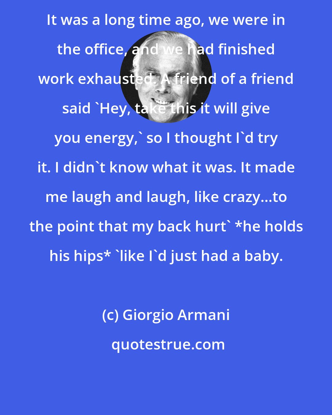 Giorgio Armani: It was a long time ago, we were in the office, and we had finished work exhausted. A friend of a friend said 'Hey, take this it will give you energy,' so I thought I'd try it. I didn't know what it was. It made me laugh and laugh, like crazy...to the point that my back hurt' *he holds his hips* 'like I'd just had a baby.