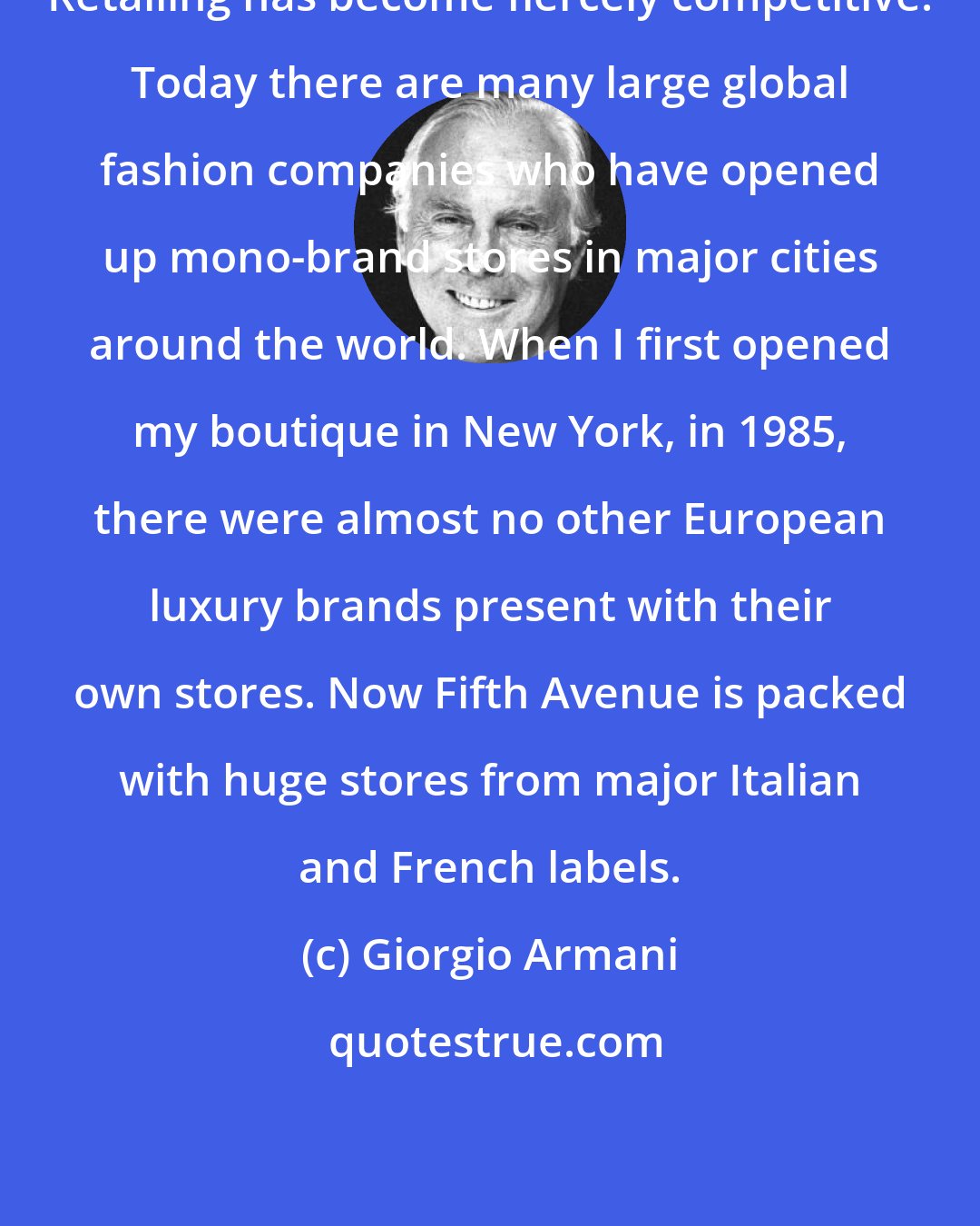 Giorgio Armani: Retailing has become fiercely competitive. Today there are many large global fashion companies who have opened up mono-brand stores in major cities around the world. When I first opened my boutique in New York, in 1985, there were almost no other European luxury brands present with their own stores. Now Fifth Avenue is packed with huge stores from major Italian and French labels.