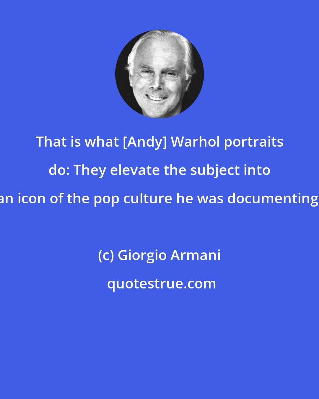 Giorgio Armani: That is what [Andy] Warhol portraits do: They elevate the subject into an icon of the pop culture he was documenting.